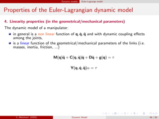 Dynamic models Euler-Lagrange model
Properties of the Euler-Lagrangian dynamic model
4. Linearity properties (in the geometrical/mechanical parameters)
The dynamic model of a manipulator:
in general is a non linear function of q, ˙q, ¨q and with dynamic coupling eﬀects
among the joints,
is a linear function of the geometrical/mechanical parameters of the links (i.e.
masses, inertia, friction, ...)
M(q)¨q + C(q, ˙q)˙q + D˙q + g(q) = τ
Y(q, ˙q, ¨q)α = τ
C. Melchiorri (DEIS) Dynamic Model 48 / 65
 
