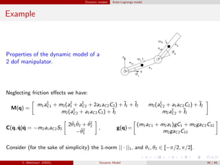 Dynamic models Euler-Lagrange model
Example
Properties of the dynamic model of a
2 dof manipulator.
Neglecting friction eﬀects we have:
M(q) =
m1a2
C1 + m2(a2
1 + a2
C2 + 2a1aC2C2) + ˜I1 + ˜I2 m2(a2
C2 + a1aC2C2) + ˜I2
m2(a2
C2 + a1aC2C2) + ˜I2 m2a2
C2 + ˜I2
C(q, ˙q)˙q = −m2a1aC2S2
2 ˙θ1
˙θ2 + ˙θ2
2
− ˙θ2
1
, g(q)=
(m1aC1 + m2a1)gC1 + m2gaC2C12
m2gaC2C12
Consider (for the sake of simplicity) the 1-norm || · ||1, and θ1, θ2 ∈ [−π/2, π/2].
C. Melchiorri (DEIS) Dynamic Model 49 / 65
 