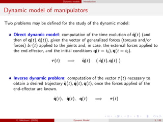 Dynamic models Introduction
Dynamic model of manipulators
Two problems may be deﬁned for the study of the dynamic model:
Direct dynamic model: computation of the time evolution of ¨q(t) (and
then of q(t), ˙q(t)), given the vector of generalized forces (torques and/or
forces) bτ(t) applied to the joints and, in case, the external forces applied to
the end-eﬀector, and the initial conditions q(t = t0), ˙q(t = t0).
τ(t) =⇒ ¨q(t) ( ˙q(t), q(t) )
Inverse dynamic problem: computation of the vector τ(t) necessary to
obtain a desired trajectory ¨q(t), ˙q(t), q(t), once the forces applied of the
end-eﬀector are known.
¨q(t), ˙q(t), q(t) =⇒ τ(t)
C. Melchiorri (DEIS) Dynamic Model 5 / 65
 