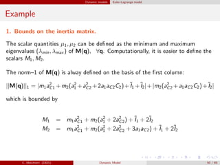Dynamic models Euler-Lagrange model
Example
1. Bounds on the inertia matrix.
The scalar quantities µ1, µ2 can be deﬁned as the minimum and maximum
eigenvalues (λmin, λmax ) of M(q), ∀q. Computationally, it is easier to deﬁne the
scalars M1, M2.
The norm–1 of M(q) is alway deﬁned on the basis of the ﬁrst column:
||M(q)||1 = |m1a2
C1 +m2(a2
1 +a2
C2 +2a1aC2C2)+˜I1 +˜I2|+|m2(a2
C2 +a1aC2C2)+˜I2|
which is bounded by
M1 = m1a2
C1 + m2(a2
1 + 2a2
C2) + ˜I1 + 2˜I2
M2 = m1a2
C1 + m2(a2
1 + 2a2
C2 + 3a1aC2) + ˜I1 + 2˜I2
C. Melchiorri (DEIS) Dynamic Model 50 / 65
 