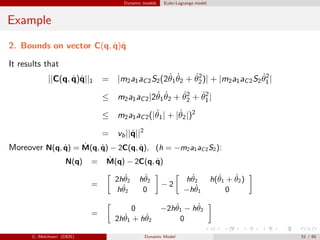 Dynamic models Euler-Lagrange model
Example
2. Bounds on vector C(q, ˙q)˙q
It results that
||C(q, ˙q)˙q||1 = |m2a1aC2S2(2 ˙θ1
˙θ2 + ˙θ2
2)| + |m2a1aC2S2
˙θ2
1|
≤ m2a1aC2|2 ˙θ1
˙θ2 + ˙θ2
2 + ˙θ2
1|
≤ m2a1aC2(| ˙θ1| + | ˙θ2|)2
= vb||˙q||2
Moreover N(q, ˙q) = ˙M(q, ˙q) − 2C(q, ˙q), (h = −m2a1aC2S2):
N(q) = ˙M(q) − 2C(q, ˙q)
=
2h ˙θ2 h ˙θ2
h ˙θ2 0
− 2
h ˙θ2 h( ˙θ1 + ˙θ2)
−h ˙θ1 0
=
0 −2h ˙θ1 − h ˙θ2
2h ˙θ1 + h ˙θ2 0
C. Melchiorri (DEIS) Dynamic Model 51 / 65
 