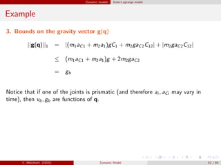 Dynamic models Euler-Lagrange model
Example
3. Bounds on the gravity vector g(q)
||g(q)||1 = |(m1aC1 + m2a1)gC1 + m2gaC2C12| + |m2gaC2C12|
≤ (m1aC1 + m2a1)g + 2m2gaC2
= gb
Notice that if one of the joints is prismatic (and therefore ai , aCi may vary in
time), then vb, gb are functions of q.
C. Melchiorri (DEIS) Dynamic Model 52 / 65
 