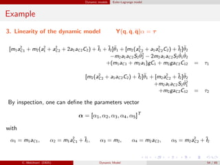 Dynamic models Euler-Lagrange model
Example
3. Linearity of the dynamic model Y(q, ˙q, ¨q)α = τ
[m1a2
C1 + m2(a2
1 + a2
C2 + 2a1aC2C2) + ˜I1 + ˜I2]¨θ1 + [m2(a2
C2 + a1a2
C2C2) + ˜I2]¨θ2
−m2a1aC2S2
˙θ2
2 − 2m2a1aC2S2
˙θ1
˙θ2
+(m1aC1 + m2a1)gC1 + m2gaC2C12 = τ1
[m2(a2
C2 + a1aC2C2) + ˜I2]¨θ1 + [m2a2
C2 + ˜I2]¨θ2
+m2a1aC2S2
˙θ2
1
+m2gaC2C12 = τ2
By inspection, one can deﬁne the parameters vector
α = [α1, α2, α3, α4, α5]T
with
α1 = m1aC1, α2 = m1a2
C1 + ˜I1, α3 = m2, α4 = m2aC2, α5 = m2a2
C2 + ˜I2
C. Melchiorri (DEIS) Dynamic Model 54 / 65
 
