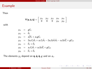 Dynamic models Euler-Lagrange model
Example
Then
Y(q, ˙q, ¨q) =
y11 y12 y13 y14 y15
0 0 0 y24 y25
with
y11 = gC1
y12 = ¨θ1
y13 = a2
1
¨θ1 + a1gC1
y14 = 2a1C2
¨θ1 + a1C2
¨θ2 − 2a1S2
˙θ1
˙θ2 − a1S2
˙θ2
1 + gC12
y15 = ¨θ1 + ¨θ2
y24 = a1C2
¨θ1 + a1S2
˙θ2
1 + gC12
y25 = ¨θ1 + ¨θ2
The elements yij depend on q, ˙q, ¨q, g and on a1.
C. Melchiorri (DEIS) Dynamic Model 55 / 65
 
