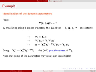 Dynamic models Euler-Lagrange model
Example
Identiﬁcation of the dynamic parameters
From:
Y(q, ˙q, ¨q)α = τ
by measuring along a proper trajectory the quantities q, ˙q, ¨q, τ one obtains:
→ τ0 = Y0α
→ YT
0 τ0 = YT
0 Y0α
→ α = (YT
0 Y0)−1
YT
0 τ0 = Y+
0 τ0
Being Y+
0 = (YT
0 Y0)−1
YT
0 the (left) pseudo-inverse of Y0.
Note that some of the parameters may result non identiﬁable!
C. Melchiorri (DEIS) Dynamic Model 56 / 65
 
