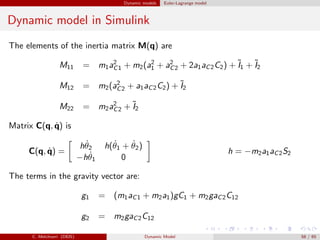 Dynamic models Euler-Lagrange model
Dynamic model in Simulink
The elements of the inertia matrix M(q) are
M11 = m1a2
C1 + m2(a2
1 + a2
C2 + 2a1aC2C2) + ˜I1 + ˜I2
M12 = m2(a2
C2 + a1aC2C2) + ˜I2
M22 = m2a2
C2 + ˜I2
Matrix C(q, ˙q) is
C(q, ˙q) =
h ˙θ2 h( ˙θ1 + ˙θ2)
−h ˙θ1 0
h = −m2a1aC2S2
The terms in the gravity vector are:
g1 = (m1aC1 + m2a1)gC1 + m2gaC2C12
g2 = m2gaC2C12
C. Melchiorri (DEIS) Dynamic Model 58 / 65
 