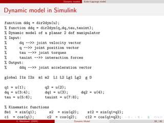Dynamic models Euler-Lagrange model
Dynamic model in Simulink
function ddq = dir2dyn(u);
% function ddq = dir2dyn(q,dq,tau,tauint);
% Dynamic model of a planar 2 dof manipulator
% Input:
% dq -->> joint velocity vector
% q -->> joint position vector
% tau -->> joint torques
% tauint -->> interaction forces
% Output:
% ddq -->> joint acceleration vector
global I1z I2z m1 m2 L1 L2 Lg1 Lg2 g D
q1 = u(1); q2 = u(2);
dq = u(3:4); dq1 = u(3); dq2 = u(4);
tau = u(5:6); tauint = u(7:8);
% Kinematic functions
ßs1 = sin(q1); s2 = sin(q2); s12 = sin(q1+q2);
c1 = cos(q1); c2 = cos(q2); c12 = cos(q1+q2);
C. Melchiorri (DEIS) Dynamic Model 59 / 65
 