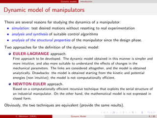 Dynamic models Introduction
Dynamic model of manipulators
There are several reasons for studying the dynamics of a manipulator:
• simulation: test desired motions without resorting to real experimentation
• analysis and synthesis of suitable control algorithms
• analysis of the structural properties of the manipulator since the design phase.
Two approaches for the deﬁnition of the dynamic model:
EULER-LAGRANGE approach.
First approach to be developed. The dynamic model obtained in this manner is simpler and
more intuitive, and also more suitable to understand the eﬀects of changes in the
mechanical parameters. The links are considered altogether, and the model is obtained
analytically. Drawbacks: the model is obtained starting from the kinetic and potential
energies (non intuitive); the model is not computationally eﬃcient.
NEWTON-EULER approach.
Based on a computationally eﬃcient recursive technique that exploits the serial structure of
an industrial manipulator. On the other hand, the mathematical model is not expressed in
closed form.
Obviously, the two techniques are equivalent (provide the same results).
C. Melchiorri (DEIS) Dynamic Model 6 / 65
 