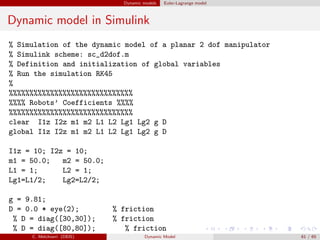 Dynamic models Euler-Lagrange model
Dynamic model in Simulink
% Simulation of the dynamic model of a planar 2 dof manipulator
% Simulink scheme: sc_d2dof.m
% Definition and initialization of global variables
% Run the simulation RK45
%
%%%%%%%%%%%%%%%%%%%%%%%%%%%%%%
%%%% Robots’ Coefficients %%%%
%%%%%%%%%%%%%%%%%%%%%%%%%%%%%%
clear I1z I2z m1 m2 L1 L2 Lg1 Lg2 g D
global I1z I2z m1 m2 L1 L2 Lg1 Lg2 g D
I1z = 10; I2z = 10;
m1 = 50.0; m2 = 50.0;
L1 = 1; L2 = 1;
Lg1=L1/2; Lg2=L2/2;
g = 9.81;
D = 0.0 * eye(2); % friction
% D = diag([30,30]); % friction
% D = diag([80,80]); % friction
C. Melchiorri (DEIS) Dynamic Model 61 / 65
 
