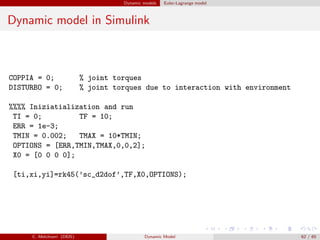 Dynamic models Euler-Lagrange model
Dynamic model in Simulink
COPPIA = 0; % joint torques
DISTURBO = 0; % joint torques due to interaction with environment
%%%% Iniziatialization and run
TI = 0; TF = 10;
ERR = 1e-3;
TMIN = 0.002; TMAX = 10*TMIN;
OPTIONS = [ERR,TMIN,TMAX,0,0,2];
X0 = [0 0 0 0];
[ti,xi,yi]=rk45(’sc_d2dof’,TF,X0,OPTIONS);
C. Melchiorri (DEIS) Dynamic Model 62 / 65
 