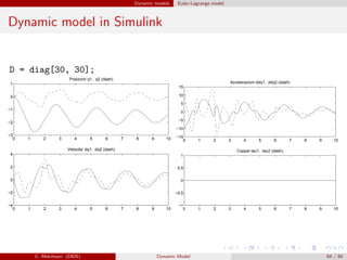 Dynamic models Euler-Lagrange model
Dynamic model in Simulink
D = diag[30, 30];
0 1 2 3 4 5 6 7 8 9 10
−3
−2
−1
0
1
Posizioni q1, q2 (dash)
0 1 2 3 4 5 6 7 8 9 10
−4
−2
0
2
4
Velocita‘ dq1, dq2 (dash)
0 1 2 3 4 5 6 7 8 9 10
−15
−10
−5
0
5
10
15
Accelerazioni ddq1, ddq2 (dash)
0 1 2 3 4 5 6 7 8 9 10
−1
−0.5
0
0.5
1
Coppie tau1, tau2 (dash)
C. Melchiorri (DEIS) Dynamic Model 64 / 65
 