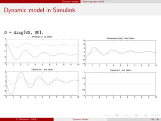 Dynamic models Euler-Lagrange model
Dynamic model in Simulink
D = diag[80, 80];
0 1 2 3 4 5 6 7 8 9 10
−3
−2
−1
0
1
2
Velocita‘ dq1, dq2 (dash)
0 1 2 3 4 5 6 7 8 9 10
−3
−2
−1
0
1
Posizioni q1, q2 (dash)
0 1 2 3 4 5 6 7 8 9 10
−15
−10
−5
0
5
10
15
Accelerazioni ddq1, ddq2 (dash)
0 1 2 3 4 5 6 7 8 9 10
−1
−0.5
0
0.5
1
Coppie tau1, tau2 (dash)
C. Melchiorri (DEIS) Dynamic Model 65 / 65
 