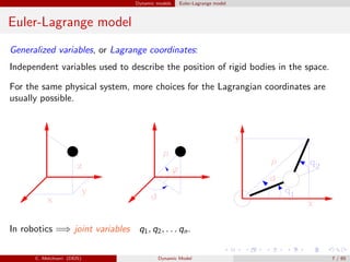 Dynamic models Euler-Lagrange model
Euler-Lagrange model
Generalized variables, or Lagrange coordinates:
Independent variables used to describe the position of rigid bodies in the space.
For the same physical system, more choices for the Lagrangian coordinates are
usually possible.
In robotics =⇒ joint variables q1, q2, . . . qn.
C. Melchiorri (DEIS) Dynamic Model 7 / 65
 