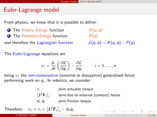 Dynamic models Euler-Lagrange model
Euler-Lagrange model
From physics, we know that it is possible to deﬁne:
1 The Kinetic Energy function K(q, ˙q)
2 The Potential Energy function P(q)
and therefore the Lagrangian function L(q, ˙q) = K(q, ˙q) − P(q)
The Euler-Lagrange equations are
ψi =
d
dt
∂L
∂ ˙qi
−
∂L
∂qi
i = 1, . . . , n
being ψi the non-conservative (external or dissipative) generalized forces
performing work on qi . In robotics, we consider:
τi joint actuator torque
JT
Fc i
term due to external (contact) forces
dii ˙qi joint friction torque
Therefore: ψi = τi + JT
Fc i
− dii ˙qi .
C. Melchiorri (DEIS) Dynamic Model 8 / 65
 