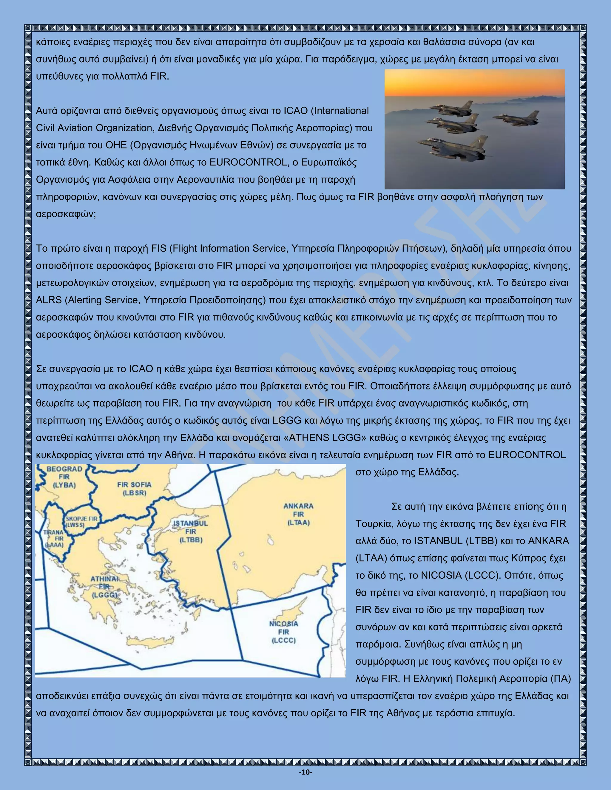 -10-
κάποιες εναέριες περιοχές που δεν είναι απαραίτητο ότι συμβαδίζουν με τα χερσαία και θαλάσσια σύνορα (αν και
συνήθως αυτό συμβαίνει) ή ότι είναι μοναδικές για μία χώρα. Για παράδειγμα, χώρες με μεγάλη έκταση μπορεί να είναι
υπεύθυνες για πολλαπλά FIR.
Αυτά ορίζονται από διεθνείς οργανισμούς όπως είναι το ICAO (International
Civil Aviation Organization, Διεθνής Οργανισμός Πολιτικής Αεροπορίας) που
είναι τμήμα του ΟΗΕ (Οργανισμός Ηνωμένων Εθνών) σε συνεργασία με τα
τοπικά έθνη. Καθώς και άλλοι όπως το EUROCONTROL, ο Ευρωπαϊκός
Οργανισμός για Ασφάλεια στην Αεροναυτιλία που βοηθάει με τη παροχή
πληροφοριών, κανόνων και συνεργασίας στις χώρες μέλη. Πως όμως τα FIR βοηθάνε στην ασφαλή πλοήγηση των
αεροσκαφών;
Το πρώτο είναι η παροχή FIS (Flight Information Service, Υπηρεσία Πληροφοριών Πτήσεων), δηλαδή μία υπηρεσία όπου
οποιοδήποτε αεροσκάφος βρίσκεται στο FIR μπορεί να χρησιμοποιήσει για πληροφορίες εναέριας κυκλοφορίας, κίνησης,
μετεωρολογικών στοιχείων, ενημέρωση για τα αεροδρόμια της περιοχής, ενημέρωση για κινδύνους, κτλ. Το δεύτερο είναι
ALRS (Alerting Service, Υπηρεσία Προειδοποίησης) που έχει αποκλειστικό στόχο την ενημέρωση και προειδοποίηση των
αεροσκαφών που κινούνται στο FIR για πιθανούς κινδύνους καθώς και επικοινωνία με τις αρχές σε περίπτωση που το
αεροσκάφος δηλώσει κατάσταση κινδύνου.
Σε συνεργασία με το ICAO η κάθε χώρα έχει θεσπίσει κάποιους κανόνες εναέριας κυκλοφορίας τους οποίους
υποχρεούται να ακολουθεί κάθε εναέριο μέσο που βρίσκεται εντός του FIR. Οποιαδήποτε έλλειψη συμμόρφωσης με αυτό
θεωρείτε ως παραβίαση του FIR. Για την αναγνώριση του κάθε FIR υπάρχει ένας αναγνωριστικός κωδικός, στη
περίπτωση της Ελλάδας αυτός ο κωδικός αυτός είναι LGGG και λόγω της μικρής έκτασης της χώρας, το FIR που της έχει
ανατεθεί καλύπτει ολόκληρη την Ελλάδα και ονομάζεται «ATHENS LGGG» καθώς ο κεντρικός έλεγχος της εναέριας
κυκλοφορίας γίνεται από την Αθήνα. Η παρακάτω εικόνα είναι η τελευταία ενημέρωση των FIR από το EUROCONTROL
στο χώρο της Ελλάδας.
Σε αυτή την εικόνα βλέπετε επίσης ότι η
Τουρκία, λόγω της έκτασης της δεν έχει ένα FIR
αλλά δύο, το ISTANBUL (LTBB) και το ANKARA
(LTAA) όπως επίσης φαίνεται πως Κύπρος έχει
το δικό της, το NICOSIA (LCCC). Οπότε, όπως
θα πρέπει να είναι κατανοητό, η παραβίαση του
FIR δεν είναι το ίδιο με την παραβίαση των
συνόρων αν και κατά περιπτώσεις είναι αρκετά
παρόμοια. Συνήθως είναι απλώς η μη
συμμόρφωση με τους κανόνες που ορίζει το εν
λόγω FIR. Η Ελληνική Πολεμική Αεροπορία (ΠΑ)
αποδεικνύει επάξια συνεχώς ότι είναι πάντα σε ετοιμότητα και ικανή να υπερασπίζεται τον εναέριο χώρο της Ελλάδας και
να αναχαιτεί όποιον δεν συμμορφώνεται με τους κανόνες που ορίζει το FIR της Αθήνας με τεράστια επιτυχία.
 