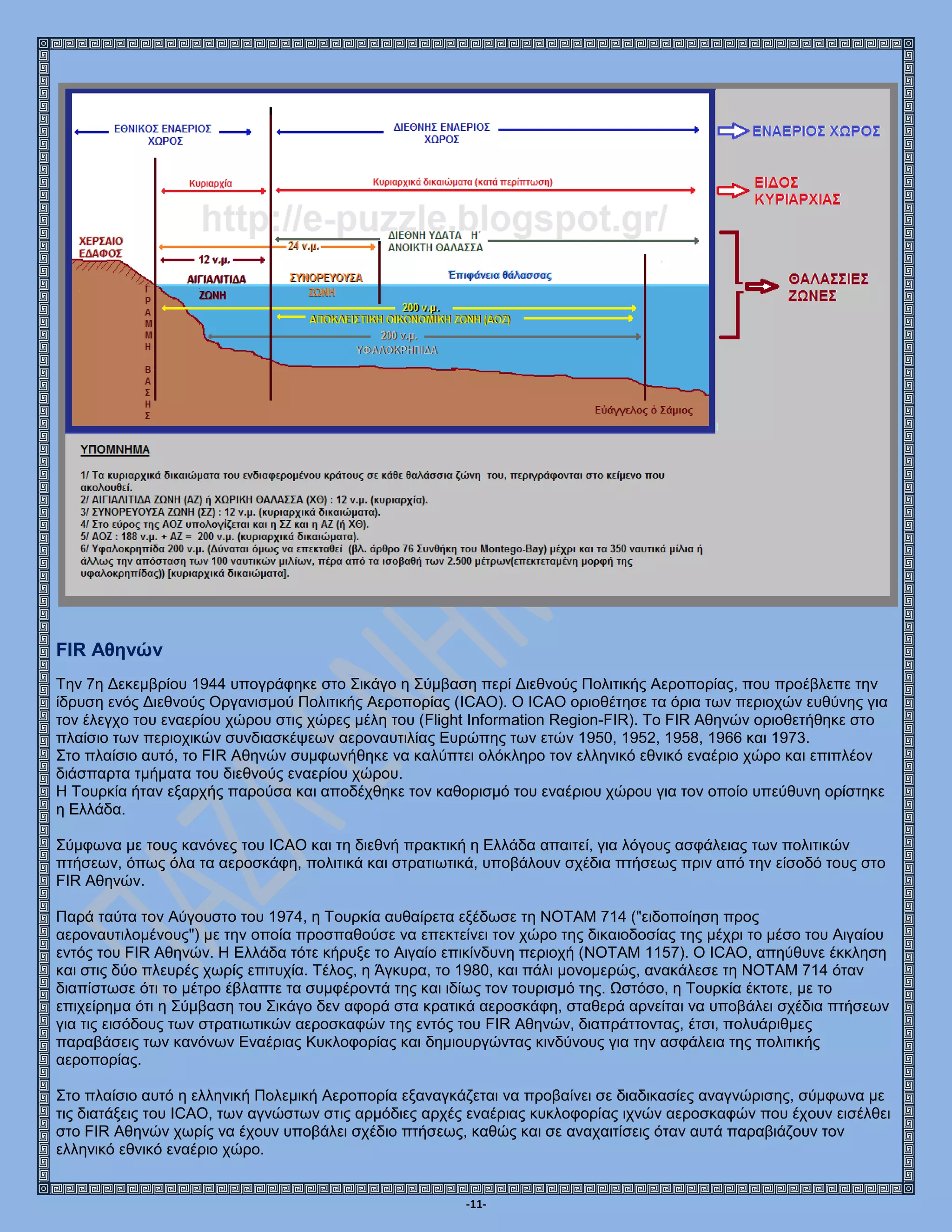 -11-
FIR Αθηνών
Την 7η Δεκεμβρίου 1944 υπογράφηκε στο Σικάγο η Σύμβαση περί Διεθνούς Πολιτικής Αεροπορίας, που προέβλεπε την
ίδρυση ενός Διεθνούς Οργανισμού Πολιτικής Αεροπορίας (ICAO). O ICAO οριοθέτησε τα όρια των περιοχών ευθύνης για
τον έλεγχο του εναερίου χώρου στις χώρες μέλη του (Flight Information Region-FIR). Το FIR Αθηνών οριοθετήθηκε στο
πλαίσιο των περιοχικών συνδιασκέψεων αεροναυτιλίας Ευρώπης των ετών 1950, 1952, 1958, 1966 και 1973.
Στο πλαίσιο αυτό, το FIR Αθηνών συμφωνήθηκε να καλύπτει ολόκληρο τον ελληνικό εθνικό εναέριο χώρο και επιπλέον
διάσπαρτα τμήματα του διεθνούς εναερίου χώρου.
Η Τουρκία ήταν εξαρχής παρούσα και αποδέχθηκε τον καθορισμό του εναέριου χώρου για τον οποίο υπεύθυνη ορίστηκε
η Ελλάδα.
Σύμφωνα με τους κανόνες του ICAO και τη διεθνή πρακτική η Ελλάδα απαιτεί, για λόγους ασφάλειας των πολιτικών
πτήσεων, όπως όλα τα αεροσκάφη, πολιτικά και στρατιωτικά, υποβάλουν σχέδια πτήσεως πριν από την είσοδό τους στο
FIR Αθηνών.
Παρά ταύτα τον Αύγουστο του 1974, η Τουρκία αυθαίρετα εξέδωσε τη ΝΟΤΑΜ 714 ("ειδοποίηση προς
αεροναυτιλομένους") με την οποία προσπαθούσε να επεκτείνει τον χώρο της δικαιοδοσίας της μέχρι το μέσο του Αιγαίου
εντός του FIR Αθηνών. Η Ελλάδα τότε κήρυξε το Αιγαίο επικίνδυνη περιοχή (NOTAM 1157). Ο ICAO, απηύθυνε έκκληση
και στις δύο πλευρές χωρίς επιτυχία. Τέλος, η Άγκυρα, το 1980, και πάλι μονομερώς, ανακάλεσε τη ΝΟΤΑΜ 714 όταν
διαπίστωσε ότι το μέτρο έβλαπτε τα συμφέροντά της και ιδίως τον τουρισμό της. Ωστόσο, η Τουρκία έκτοτε, με το
επιχείρημα ότι η Σύμβαση του Σικάγο δεν αφορά στα κρατικά αεροσκάφη, σταθερά αρνείται να υποβάλει σχέδια πτήσεων
για τις εισόδους των στρατιωτικών αεροσκαφών της εντός του FIR Αθηνών, διαπράττοντας, έτσι, πολυάριθμες
παραβάσεις των κανόνων Εναέριας Κυκλοφορίας και δημιουργώντας κινδύνους για την ασφάλεια της πολιτικής
αεροπορίας.
Στο πλαίσιο αυτό η ελληνική Πολεμική Αεροπορία εξαναγκάζεται να προβαίνει σε διαδικασίες αναγνώρισης, σύμφωνα με
τις διατάξεις του ICAO, των αγνώστων στις αρμόδιες αρχές εναέριας κυκλοφορίας ιχνών αεροσκαφών που έχουν εισέλθει
στο FIR Αθηνών χωρίς να έχουν υποβάλει σχέδιο πτήσεως, καθώς και σε αναχαιτίσεις όταν αυτά παραβιάζουν τον
ελληνικό εθνικό εναέριο χώρο.
 