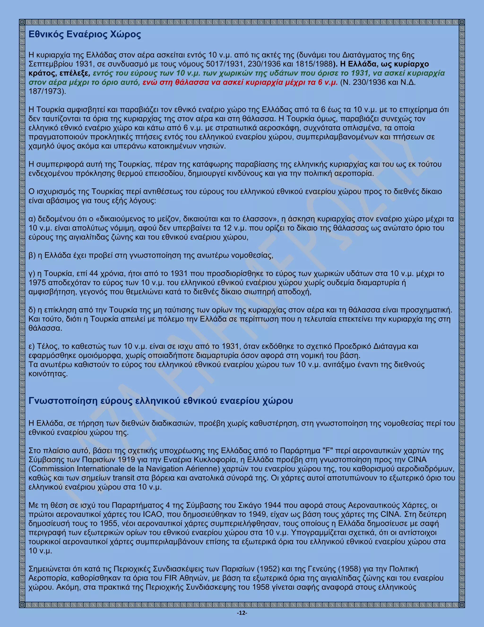 -12-
Εθνικός Εναέριος Χώρος
Η κυριαρχία της Ελλάδας στον αέρα ασκείται εντός 10 ν.μ. από τις ακτές της (δυνάμει του Διατάγματος της 6ης
Σεπτεμβρίου 1931, σε συνδυασμό με τους νόμους 5017/1931, 230/1936 και 1815/1988). Η Ελλάδα, ως κυρίαρχο
κράτος, επέλεξε, εντός του εύρους των 10 ν.μ. των χωρικών της υδάτων που όρισε το 1931, να ασκεί κυριαρχία
στον αέρα μέχρι το όριο αυτό, ενώ στη θάλασσα να ασκεί κυριαρχία μέχρι τα 6 ν.μ. (Ν. 230/1936 και Ν.Δ.
187/1973).
Η Τουρκία αμφισβητεί και παραβιάζει τον εθνικό εναέριο χώρο της Ελλάδας από τα 6 έως τα 10 ν.μ. με το επιχείρημα ότι
δεν ταυτίζονται τα όρια της κυριαρχίας της στον αέρα και στη θάλασσα. Η Τουρκία όμως, παραβιάζει συνεχώς τον
ελληνικό εθνικό εναέριο χώρο και κάτω από 6 ν.μ. με στρατιωτικά αεροσκάφη, συχνότατα οπλισμένα, τα οποία
πραγματοποιούν προκλητικές πτήσεις εντός του ελληνικού εναερίου χώρου, συμπεριλαμβανομένων και πτήσεων σε
χαμηλό ύψος ακόμα και υπεράνω κατοικημένων νησιών.
Η συμπεριφορά αυτή της Τουρκίας, πέραν της κατάφωρης παραβίασης της ελληνικής κυριαρχίας και του ως εκ τούτου
ενδεχομένου πρόκλησης θερμού επεισοδίου, δημιουργεί κινδύνους και για την πολιτική αεροπορία.
Ο ισχυρισμός της Τουρκίας περί αντιθέσεως του εύρους του ελληνικού εθνικού εναερίου χώρου προς το διεθνές δίκαιο
είναι αβάσιμος για τους εξής λόγους:
α) δεδομένου ότι ο «δικαιούμενος το μείζον, δικαιούται και το έλασσον», η άσκηση κυριαρχίας στον εναέριο χώρο μέχρι τα
10 ν.μ. είναι απολύτως νόμιμη, αφού δεν υπερβαίνει τα 12 ν.μ. που ορίζει το δίκαιο της θάλασσας ως ανώτατο όριο του
εύρους της αιγιαλίτιδας ζώνης και του εθνικού εναέριου χώρου,
β) η Ελλάδα έχει προβεί στη γνωστοποίηση της ανωτέρω νομοθεσίας,
γ) η Τουρκία, επί 44 χρόνια, ήτοι από το 1931 που προσδιορίσθηκε το εύρος των χωρικών υδάτων στα 10 ν.μ. μέχρι το
1975 αποδεχόταν το εύρος των 10 ν.μ. του ελληνικού εθνικού εναέριου χώρου χωρίς ουδεμία διαμαρτυρία ή
αμφισβήτηση, γεγονός που θεμελιώνει κατά το διεθνές δίκαιο σιωπηρή αποδοχή,
δ) η επίκληση από την Τουρκία της μη ταύτισης των ορίων της κυριαρχίας στον αέρα και τη θάλασσα είναι προσχηματική.
Και τούτο, διότι η Τουρκία απειλεί με πόλεμο την Ελλάδα σε περίπτωση που η τελευταία επεκτείνει την κυριαρχία της στη
θάλασσα.
ε) Τέλος, το καθεστώς των 10 ν.μ. είναι σε ισχυ από το 1931, όταν εκδόθηκε το σχετικό Προεδρικό Διάταγμα και
εφαρμόσθηκε ομοιόμορφα, χωρίς οποιαδήποτε διαμαρτυρία όσον αφορά στη νομική του βάση.
Τα ανωτέρω καθιστούν το εύρος του ελληνικού εθνικού εναερίου χώρου των 10 ν.μ. ανιτάξιμο έναντι της διεθνούς
κοινότητας.
Γνωστοποίηση εύρους ελληνικού εθνικού εναερίου χώρου
Η Ελλάδα, σε τήρηση των διεθνών διαδικασιών, προέβη χωρίς καθυστέρηση, στη γνωστοποίηση της νομοθεσίας περί του
εθνικού εναερίου χώρου της.
Στο πλαίσιο αυτό, βάσει της σχετικής υποχρέωσης της Ελλάδας από το Παράρτημα "F" περί αεροναυτικών χαρτών της
Σύμβασης των Παρισίων 1919 για την Εναέρια Κυκλοφορία, η Ελλάδα προέβη στη γνωστοποίηση προς την CINA
(Commission Internationale de la Navigation Aérienne) χαρτών του εναερίου χώρου της, του καθορισμού αεροδιαδρόμων,
καθώς και των σημείων transit στα βόρεια και ανατολικά σύνορά της. Οι χάρτες αυτοί αποτυπώνουν το εξωτερικό όριο του
ελληνικού εναέριου χώρου στα 10 ν.μ.
Με τη θέση σε ισχύ του Παραρτήματος 4 της Σύμβασης του Σικάγο 1944 που αφορά στους Αεροναυτικούς Χάρτες, οι
πρώτοι αεροναυτικοί χάρτες του ICAO, που δημοσιεύθηκαν το 1949, είχαν ως βάση τους χάρτες της CINA. Στη δεύτερη
δημοσίευσή τους το 1955, νέοι αεροναυτικοί χάρτες συμπεριελήφθησαν, τους οποίους η Ελλάδα δημοσίευσε με σαφή
περιγραφή των εξωτερικών ορίων του εθνικού εναερίου χώρου στα 10 ν.μ. Υπογραμμίζεται σχετικά, ότι οι αντίστοιχοι
τουρκικοί αεροναυτικοί χάρτες συμπεριλαμβάνουν επίσης τα εξωτερικά όρια του ελληνικού εθνικού εναερίου χώρου στα
10 ν.μ.
Σημειώνεται ότι κατά τις Περιοχικές Συνδιασκέψεις των Παρισίων (1952) και της Γενεύης (1958) για την Πολιτική
Αεροπορία, καθορίσθηκαν τα όρια του FIR Αθηνών, με βάση τα εξωτερικά όρια της αιγιαλίτιδας ζώνης και του εναερίου
χώρου. Ακόμη, στα πρακτικά της Περιοχικής Συνδιάσκεψης του 1958 γίνεται σαφής αναφορά στους ελληνικούς
 
