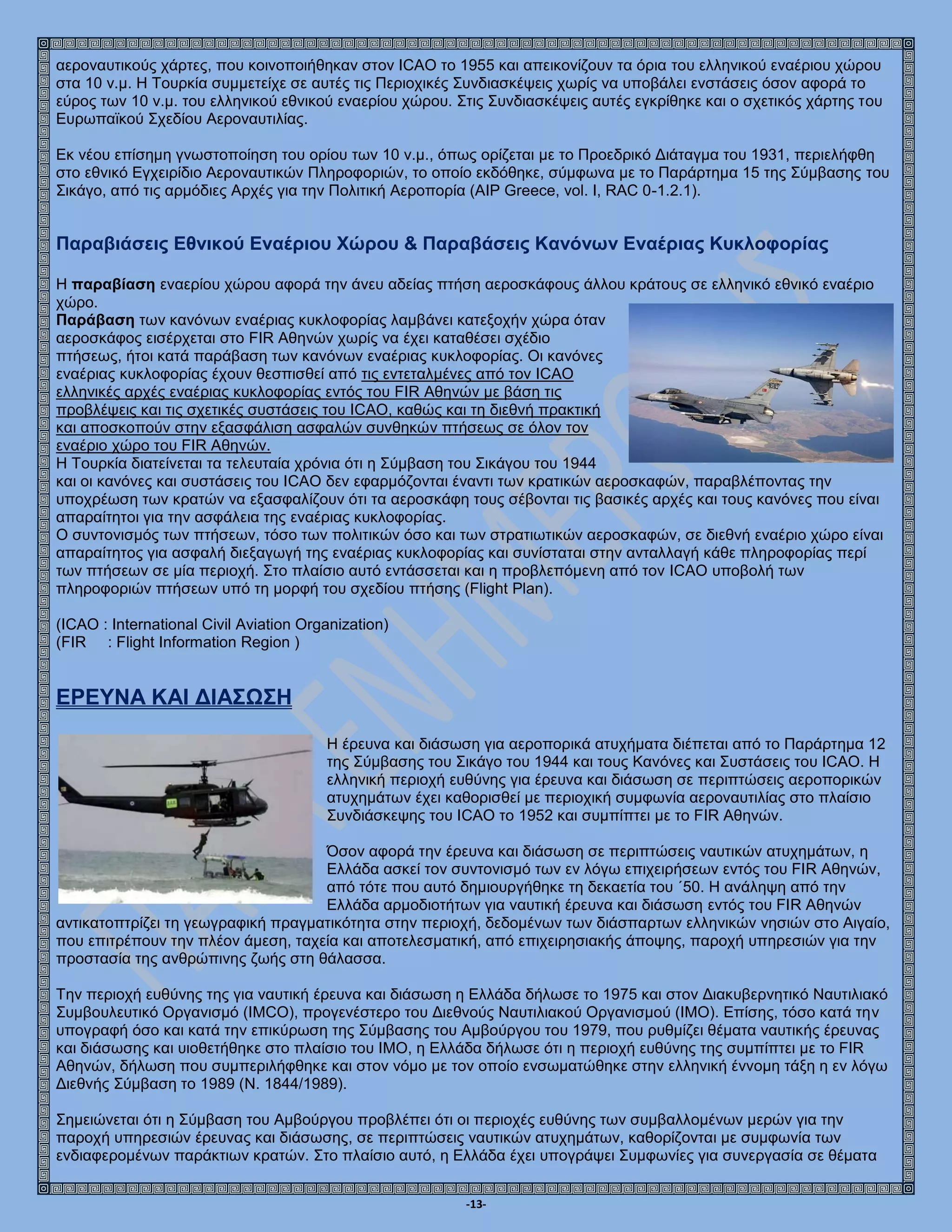 -13-
αεροναυτικούς χάρτες, που κοινοποιήθηκαν στον ICAO το 1955 και απεικονίζουν τα όρια του ελληνικού εναέριου χώρου
στα 10 ν.μ. Η Τουρκία συμμετείχε σε αυτές τις Περιοχικές Συνδιασκέψεις χωρίς να υποβάλει ενστάσεις όσον αφορά το
εύρος των 10 ν.μ. του ελληνικού εθνικού εναερίου χώρου. Στις Συνδιασκέψεις αυτές εγκρίθηκε και ο σχετικός χάρτης του
Ευρωπαϊκού Σχεδίου Αεροναυτιλίας.
Εκ νέου επίσημη γνωστοποίηση του ορίου των 10 ν.μ., όπως ορίζεται με το Προεδρικό Διάταγμα του 1931, περιελήφθη
στο εθνικό Εγχειρίδιο Αεροναυτικών Πληροφοριών, το οποίο εκδόθηκε, σύμφωνα με το Παράρτημα 15 της Σύμβασης του
Σικάγο, από τις αρμόδιες Αρχές για την Πολιτική Αεροπορία (AIP Greece, vol. I, RAC 0-1.2.1).
Παραβιάσεις Εθνικού Εναέριου Χώρου & Παραβάσεις Κανόνων Εναέριας Κυκλοφορίας
Η παραβίαση εναερίου χώρου αφορά την άνευ αδείας πτήση αεροσκάφους άλλου κράτους σε ελληνικό εθνικό εναέριο
χώρο.
Παράβαση των κανόνων εναέριας κυκλοφορίας λαμβάνει κατεξοχήν χώρα όταν
αεροσκάφος εισέρχεται στο FIR Αθηνών χωρίς να έχει καταθέσει σχέδιο
πτήσεως, ήτοι κατά παράβαση των κανόνων εναέριας κυκλοφορίας. Οι κανόνες
εναέριας κυκλοφορίας έχουν θεσπισθεί από τις εντεταλμένες από τον ICAO
ελληνικές αρχές εναέριας κυκλοφορίας εντός του FIR Αθηνών με βάση τις
προβλέψεις και τις σχετικές συστάσεις του ICAO, καθώς και τη διεθνή πρακτική
και αποσκοπούν στην εξασφάλιση ασφαλών συνθηκών πτήσεως σε όλον τον
εναέριο χώρο του FIR Αθηνών.
Η Τουρκία διατείνεται τα τελευταία χρόνια ότι η Σύμβαση του Σικάγου του 1944
και οι κανόνες και συστάσεις του ICAO δεν εφαρμόζονται έναντι των κρατικών αεροσκαφών, παραβλέποντας την
υποχρέωση των κρατών να εξασφαλίζουν ότι τα αεροσκάφη τους σέβονται τις βασικές αρχές και τους κανόνες που είναι
απαραίτητοι για την ασφάλεια της εναέριας κυκλοφορίας.
Ο συντονισμός των πτήσεων, τόσο των πολιτικών όσο και των στρατιωτικών αεροσκαφών, σε διεθνή εναέριο χώρο είναι
απαραίτητος για ασφαλή διεξαγωγή της εναέριας κυκλοφορίας και συνίσταται στην ανταλλαγή κάθε πληροφορίας περί
των πτήσεων σε μία περιοχή. Στο πλαίσιο αυτό εντάσσεται και η προβλεπόμενη από τον ICAO υποβολή των
πληροφοριών πτήσεων υπό τη μορφή του σχεδίου πτήσης (Flight Plan).
(ICAO : International Civil Aviation Organization)
(FIR : Flight Information Region )
ΕΡΕΥΝΑ ΚΑΙ ΔΙΑΣΩΣΗ
Η έρευνα και διάσωση για αεροπορικά ατυχήματα διέπεται από το Παράρτημα 12
της Σύμβασης του Σικάγο του 1944 και τους Κανόνες και Συστάσεις του ICAO. Η
ελληνική περιοχή ευθύνης για έρευνα και διάσωση σε περιπτώσεις αεροπορικών
ατυχημάτων έχει καθορισθεί με περιοχική συμφωνία αεροναυτιλίας στο πλαίσιο
Συνδιάσκεψης του ICAO το 1952 και συμπίπτει με το FIR Αθηνών.
Όσον αφορά την έρευνα και διάσωση σε περιπτώσεις ναυτικών ατυχημάτων, η
Ελλάδα ασκεί τον συντονισμό των εν λόγω επιχειρήσεων εντός του FIR Αθηνών,
από τότε που αυτό δημιουργήθηκε τη δεκαετία του ΄50. Η ανάληψη από την
Ελλάδα αρμοδιοτήτων για ναυτική έρευνα και διάσωση εντός του FIR Αθηνών
αντικατοπτρίζει τη γεωγραφική πραγματικότητα στην περιοχή, δεδομένων των διάσπαρτων ελληνικών νησιών στο Αιγαίο,
που επιτρέπουν την πλέον άμεση, ταχεία και αποτελεσματική, από επιχειρησιακής άποψης, παροχή υπηρεσιών για την
προστασία της ανθρώπινης ζωής στη θάλασσα.
Την περιοχή ευθύνης της για ναυτική έρευνα και διάσωση η Ελλάδα δήλωσε το 1975 και στον Διακυβερνητικό Ναυτιλιακό
Συμβουλευτικό Οργανισμό (IMCO), προγενέστερο του Διεθνούς Ναυτιλιακού Οργανισμού (ΙΜΟ). Επίσης, τόσο κατά την
υπογραφή όσο και κατά την επικύρωση της Σύμβασης του Αμβούργου του 1979, που ρυθμίζει θέματα ναυτικής έρευνας
και διάσωσης και υιοθετήθηκε στο πλαίσιο του ΙΜΟ, η Ελλάδα δήλωσε ότι η περιοχή ευθύνης της συμπίπτει με το FIR
Αθηνών, δήλωση που συμπεριλήφθηκε και στον νόμο με τον οποίο ενσωματώθηκε στην ελληνική έννομη τάξη η εν λόγω
Διεθνής Σύμβαση το 1989 (Ν. 1844/1989).
Σημειώνεται ότι η Σύμβαση του Αμβούργου προβλέπει ότι οι περιοχές ευθύνης των συμβαλλομένων μερών για την
παροχή υπηρεσιών έρευνας και διάσωσης, σε περιπτώσεις ναυτικών ατυχημάτων, καθορίζονται με συμφωνία των
ενδιαφερομένων παράκτιων κρατών. Στο πλαίσιο αυτό, η Ελλάδα έχει υπογράψει Συμφωνίες για συνεργασία σε θέματα
 