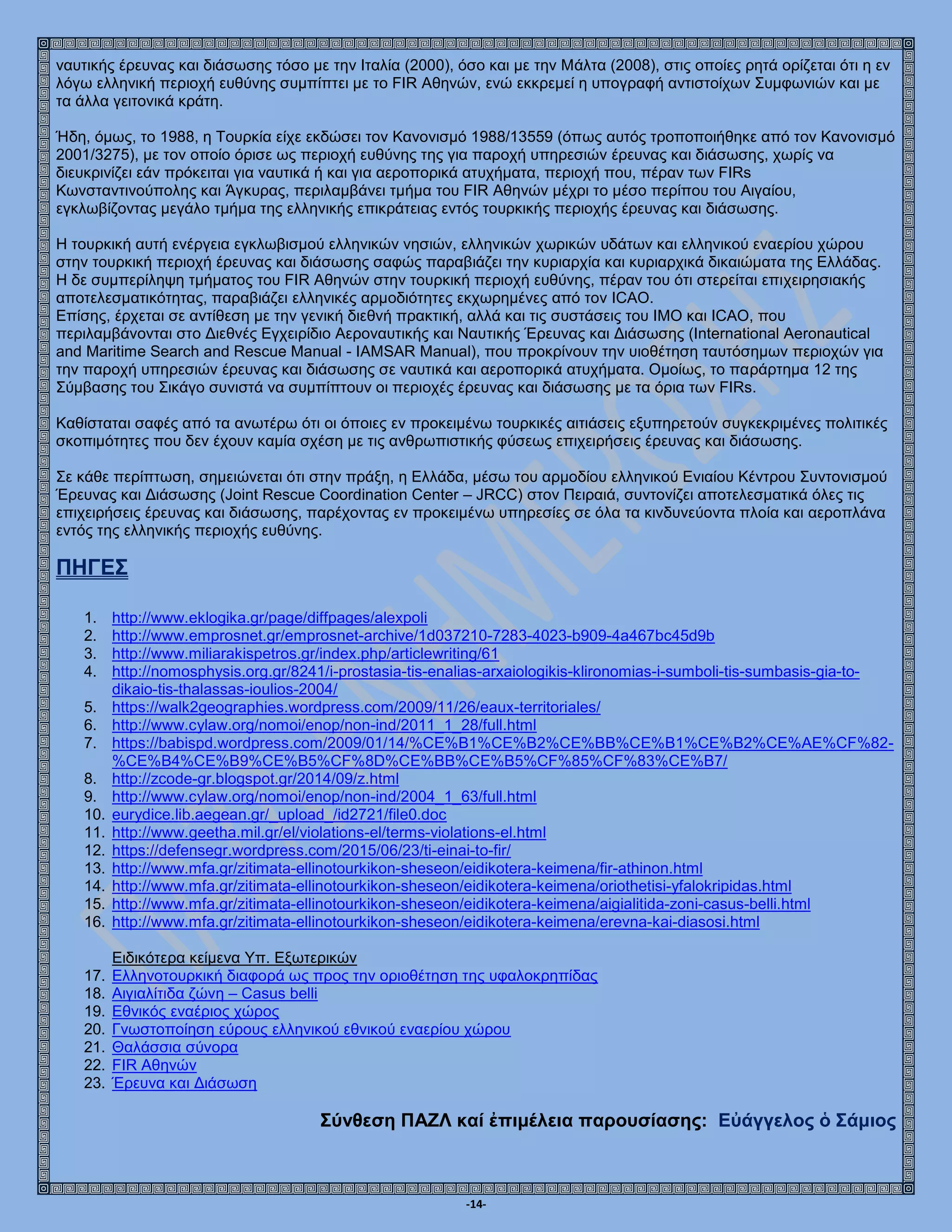 -14-
ναυτικής έρευνας και διάσωσης τόσο με την Ιταλία (2000), όσο και με την Μάλτα (2008), στις οποίες ρητά ορίζεται ότι η εν
λόγω ελληνική περιοχή ευθύνης συμπίπτει με το FIR Αθηνών, ενώ εκκρεμεί η υπογραφή αντιστοίχων Συμφωνιών και με
τα άλλα γειτονικά κράτη.
Ήδη, όμως, το 1988, η Τουρκία είχε εκδώσει τον Κανονισμό 1988/13559 (όπως αυτός τροποποιήθηκε από τον Κανονισμό
2001/3275), με τον οποίο όρισε ως περιοχή ευθύνης της για παροχή υπηρεσιών έρευνας και διάσωσης, χωρίς να
διευκρινίζει εάν πρόκειται για ναυτικά ή και για αεροπορικά ατυχήματα, περιοχή που, πέραν των FIRs
Κωνσταντινούπολης και Άγκυρας, περιλαμβάνει τμήμα του FIR Αθηνών μέχρι το μέσο περίπου του Αιγαίου,
εγκλωβίζοντας μεγάλο τμήμα της ελληνικής επικράτειας εντός τουρκικής περιοχής έρευνας και διάσωσης.
Η τουρκική αυτή ενέργεια εγκλωβισμού ελληνικών νησιών, ελληνικών χωρικών υδάτων και ελληνικού εναερίου χώρου
στην τουρκική περιοχή έρευνας και διάσωσης σαφώς παραβιάζει την κυριαρχία και κυριαρχικά δικαιώματα της Ελλάδας.
Η δε συμπερίληψη τμήματος του FIR Αθηνών στην τουρκική περιοχή ευθύνης, πέραν του ότι στερείται επιχειρησιακής
αποτελεσματικότητας, παραβιάζει ελληνικές αρμοδιότητες εκχωρημένες από τον ICAO.
Επίσης, έρχεται σε αντίθεση με την γενική διεθνή πρακτική, αλλά και τις συστάσεις του ΙΜΟ και ICAO, που
περιλαμβάνονται στο Διεθνές Εγχειρίδιο Αεροναυτικής και Ναυτικής Έρευνας και Διάσωσης (International Aeronautical
and Maritime Search and Rescue Manual - IAMSAR Manual), που προκρίνουν την υιοθέτηση ταυτόσημων περιοχών για
την παροχή υπηρεσιών έρευνας και διάσωσης σε ναυτικά και αεροπορικά ατυχήματα. Ομοίως, το παράρτημα 12 της
Σύμβασης του Σικάγο συνιστά να συμπίπτουν οι περιοχές έρευνας και διάσωσης με τα όρια των FIRs.
Καθίσταται σαφές από τα ανωτέρω ότι οι όποιες εν προκειμένω τουρκικές αιτιάσεις εξυπηρετούν συγκεκριμένες πολιτικές
σκοπιμότητες που δεν έχουν καμία σχέση με τις ανθρωπιστικής φύσεως επιχειρήσεις έρευνας και διάσωσης.
Σε κάθε περίπτωση, σημειώνεται ότι στην πράξη, η Ελλάδα, μέσω του αρμοδίου ελληνικού Ενιαίου Κέντρου Συντονισμού
Έρευνας και Διάσωσης (Joint Rescue Coordination Center – JRCC) στον Πειραιά, συντονίζει αποτελεσματικά όλες τις
επιχειρήσεις έρευνας και διάσωσης, παρέχοντας εν προκειμένω υπηρεσίες σε όλα τα κινδυνεύοντα πλοία και αεροπλάνα
εντός της ελληνικής περιοχής ευθύνης.
ΠΗΓΕΣ
1. http://www.eklogika.gr/page/diffpages/alexpoli
2. http://www.emprosnet.gr/emprosnet-archive/1d037210-7283-4023-b909-4a467bc45d9b
3. http://www.miliarakispetros.gr/index.php/articlewriting/61
4. http://nomosphysis.org.gr/8241/i-prostasia-tis-enalias-arxaiologikis-klironomias-i-sumboli-tis-sumbasis-gia-to-
dikaio-tis-thalassas-ioulios-2004/
5. https://walk2geographies.wordpress.com/2009/11/26/eaux-territoriales/
6. http://www.cylaw.org/nomoi/enop/non-ind/2011_1_28/full.html
7. https://babispd.wordpress.com/2009/01/14/%CE%B1%CE%B2%CE%BB%CE%B1%CE%B2%CE%AE%CF%82-
%CE%B4%CE%B9%CE%B5%CF%8D%CE%BB%CE%B5%CF%85%CF%83%CE%B7/
8. http://zcode-gr.blogspot.gr/2014/09/z.html
9. http://www.cylaw.org/nomoi/enop/non-ind/2004_1_63/full.html
10. eurydice.lib.aegean.gr/_upload_/id2721/file0.doc
11. http://www.geetha.mil.gr/el/violations-el/terms-violations-el.html
12. https://defensegr.wordpress.com/2015/06/23/ti-einai-to-fir/
13. http://www.mfa.gr/zitimata-ellinotourkikon-sheseon/eidikotera-keimena/fir-athinon.html
14. http://www.mfa.gr/zitimata-ellinotourkikon-sheseon/eidikotera-keimena/oriothetisi-yfalokripidas.html
15. http://www.mfa.gr/zitimata-ellinotourkikon-sheseon/eidikotera-keimena/aigialitida-zoni-casus-belli.html
16. http://www.mfa.gr/zitimata-ellinotourkikon-sheseon/eidikotera-keimena/erevna-kai-diasosi.html
Ειδικότερα κείμενα Υπ. Εξωτερικών
17. Ελληνοτουρκική διαφορά ως προς την οριοθέτηση της υφαλοκρηπίδας
18. Αιγιαλίτιδα ζώνη – Casus belli
19. Εθνικός εναέριος χώρος
20. Γνωστοποίηση εύρους ελληνικού εθνικού εναερίου χώρου
21. Θαλάσσια σύνορα
22. FIR Αθηνών
23. Έρευνα και Διάσωση
Σύνθεση ΠΑΖΛ καί ἐπιμέλεια παρουσίασης: Εὐάγγελος ὁ Σάμιος
 