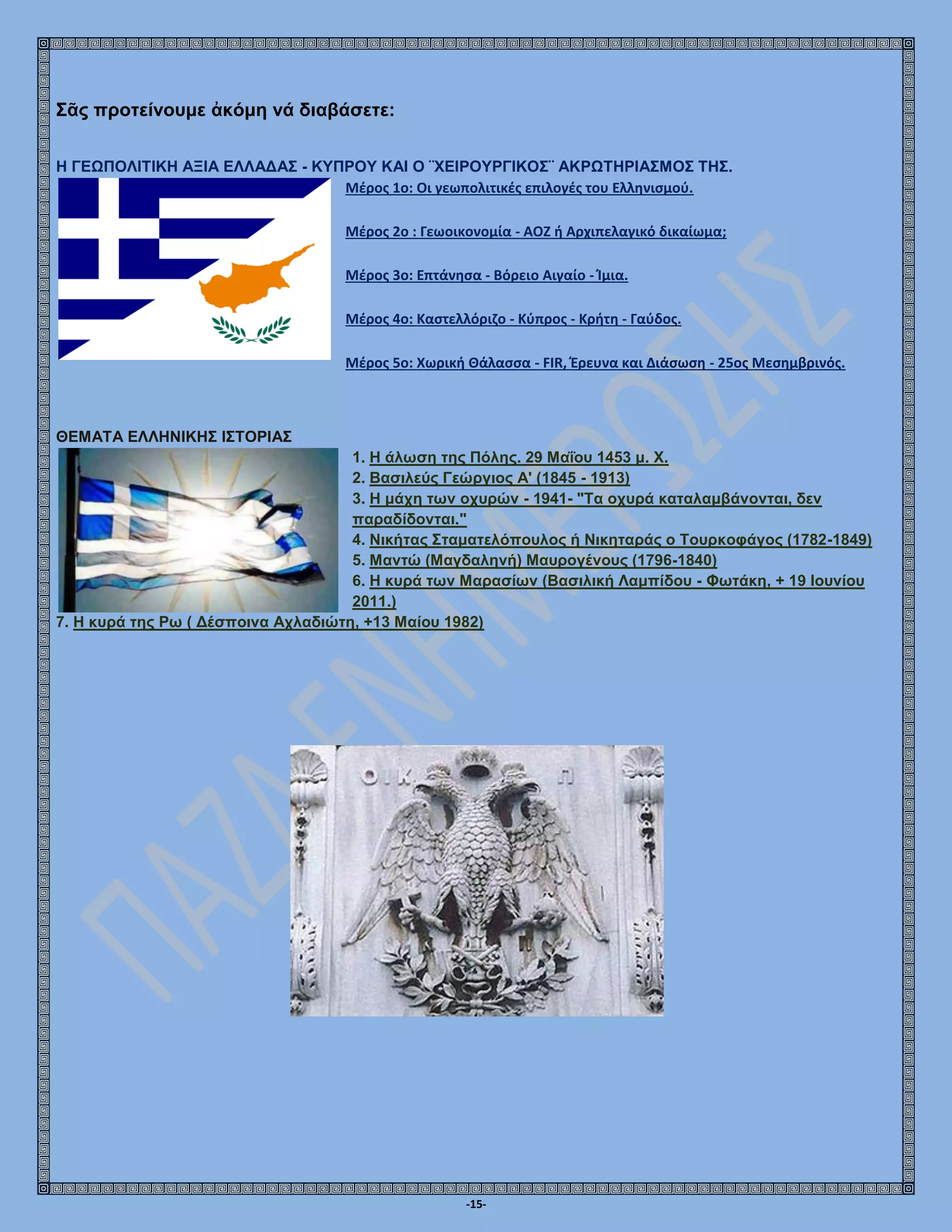 -15-
Σᾶς προτείνουμε ἀκόμη νά διαβάσετε:
Η ΓΕΩΠΟΛΙΤΙΚΗ ΑΞΙΑ ΕΛΛΑΔΑΣ - ΚΥΠΡΟΥ ΚΑΙ Ο ¨ΧΕΙΡΟΥΡΓΙΚΟΣ¨ ΑΚΡΩΤΗΡΙΑΣΜΟΣ ΤΗΣ.
Μέρος 1ο: Οι γεωπολιτικές επιλογές του Ελληνισμού.
Μέρος 2ο : Γεωοικονομία - ΑΟΖ ή Αρχιπελαγικό δικαίωμα;
Μέρος 3ο: Επτάνησα - Βόρειο Αιγαίο - Ίμια.
Μέρος 4ο: Καστελλόριζο - Κύπρος - Κρήτη - Γαύδος.
Μέρος 5ο: Χωρική Θάλασσα - FIR, Έρευνα και Διάσωση - 25ος Μεσημβρινός.
ΘΕΜΑΤΑ ΕΛΛΗΝΙΚΗΣ ΙΣΤΟΡΙΑΣ
1. Η άλωση της Πόλης. 29 Μαΐου 1453 μ. Χ.
2. Βασιλεύς Γεώργιος Α' (1845 - 1913)
3. Η μάχη των οχυρών - 1941- "Τα οχυρά καταλαμβάνονται, δεν
παραδίδονται."
4. Νικήτας Σταματελόπουλος ή Νικηταράς ο Τουρκοφάγος (1782-1849)
5. Μαντώ (Μαγδαληνή) Μαυρογένους (1796-1840)
6. Η κυρά των Μαρασίων (Βασιλική Λαμπίδου - Φωτάκη, + 19 Ιουνίου
2011.)
7. Η κυρά της Ρω ( Δέσποινα Αχλαδιώτη, +13 Μαίου 1982)
 