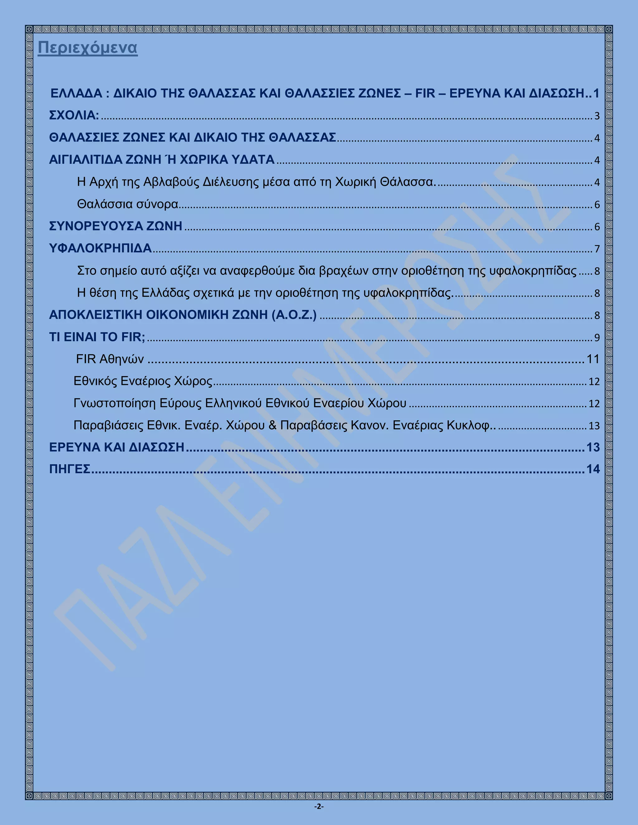 -2-
Περιεχόμενα
ΕΛΛΑΔΑ : ΔΙΚΑΙΟ ΤΗΣ ΘΑΛΑΣΣΑΣ ΚΑΙ ΘΑΛΑΣΣΙΕΣ ΖΩΝΕΣ – FIR – ΕΡΕΥΝΑ ΚΑΙ ΔΙΑΣΩΣΗ..1
ΣΧΟΛΙΑ:...........................................................................................................................................................................3
ΘΑΛΑΣΣΙΕΣ ΖΩΝΕΣ ΚΑΙ ΔΙΚΑΙΟ ΤΗΣ ΘΑΛΑΣΣΑΣ.........................................................................................4
ΑΙΓΙΑΛΙΤΙΔΑ ΖΩΝΗ Ή ΧΩΡΙΚΑ ΥΔΑΤΑ..............................................................................................................4
Η Αρχή της Αβλαβούς Διέλευσης μέσα από τη Χωρική Θάλασσα.......................................................4
Θαλάσσια σύνορα................................................................................................................................................6
ΣΥΝΟΡΕΥΟΥΣΑ ΖΩΝΗ..............................................................................................................................................6
ΥΦΑΛΟΚΡΗΠΙΔΑ.........................................................................................................................................................7
Στο σημείο αυτό αξίζει να αναφερθούμε δια βραχέων στην οριοθέτηση της υφαλοκρηπίδας.....8
Η θέση της Ελλάδας σχετικά με την οριοθέτηση της υφαλοκρηπίδας.................................................8
ΑΠΟΚΛΕΙΣΤΙΚΗ ΟΙΚΟΝΟΜΙΚΗ ΖΩΝΗ (Α.Ο.Ζ.) ...............................................................................................8
TΙ ΕΙΝΑΙ ΤΟ FIR;...........................................................................................................................................................9
FIR Αθηνών .............................................................................................................................11
Εθνικός Εναέριος Χώρος..................................................................................................................................12
Γνωστοποίηση Εύρους Ελληνικού Εθνικού Εναερίου Χώρου ..............................................................12
Παραβιάσεις Εθνικ. Εναέρ. Χώρου & Παραβάσεις Κανον. Εναέριας Κυκλοφ.................................13
ΕΡΕΥΝΑ ΚΑΙ ΔΙΑΣΩΣΗ..................................................................................................................13
ΠΗΓΕΣ.............................................................................................................................................14
 