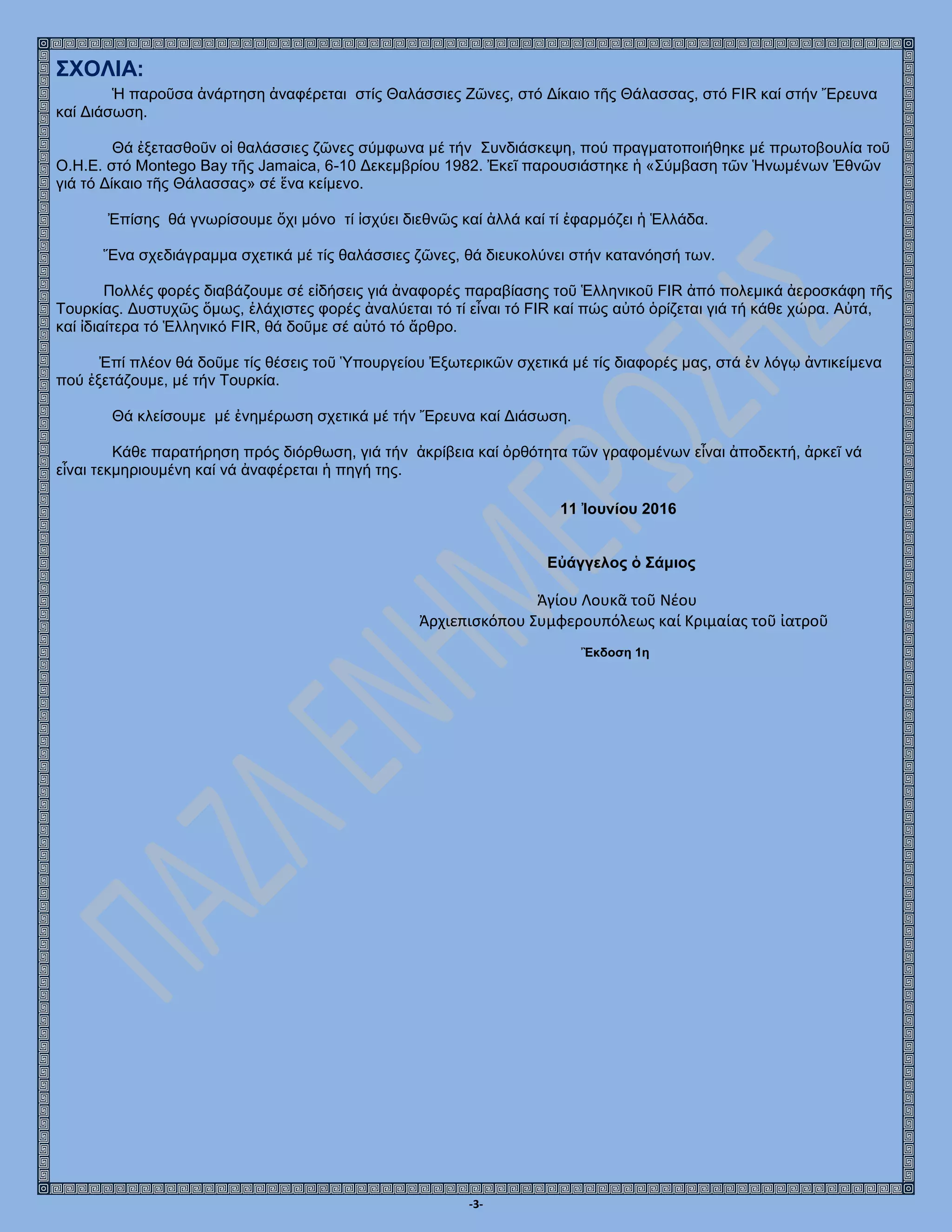 -3-
ΣΧΟΛΙΑ:
Ἡ παροῦσα ἀνάρτηση ἀναφέρεται στίς Θαλάσσιες Ζῶνες, στό Δίκαιο τῆς Θάλασσας, στό FIR καί στήν Ἔρευνα
καί Διάσωση.
Θά ἐξετασθοῦν οἱ θαλάσσιες ζῶνες σύμφωνα μέ τήν Συνδιάσκεψη, πού πραγματοποιήθηκε μέ πρωτοβουλία τοῦ
Ο.Η.Ε. στό Montego Bay τῆς Jamaica, 6-10 Δεκεμβρίου 1982. Ἐκεῖ παρουσιάστηκε ἡ «Σύμβαση τῶν Ἡνωμένων Ἐθνῶν
γιά τό Δίκαιο τῆς Θάλασσας» σέ ἕνα κείμενο.
Ἐπίσης θά γνωρίσουμε ὄχι μόνο τί ἰσχύει διεθνῶς καί ἀλλά καί τί ἐφαρμόζει ἡ Ἑλλάδα.
Ἕνα σχεδιάγραμμα σχετικά μέ τίς θαλάσσιες ζῶνες, θά διευκολύνει στήν κατανόησή των.
Πολλές φορές διαβάζουμε σέ εἰδήσεις γιά ἀναφορές παραβίασης τοῦ Ἑλληνικοῦ FIR ἀπό πολεμικά ἀεροσκάφη τῆς
Τουρκίας. Δυστυχῶς ὅμως, ἐλάχιστες φορές ἀναλύεται τό τί εἶναι τό FIR καί πώς αὐτό ὁρίζεται γιά τή κάθε χώρα. Αὐτά,
καί ἰδιαίτερα τό Ἑλληνικό FIR, θά δοῦμε σέ αὐτό τό ἄρθρο.
Ἐπί πλέον θά δοῦμε τίς θέσεις τοῦ Ὑπουργείου Ἐξωτερικῶν σχετικά μέ τίς διαφορές μας, στά ἐν λόγῳ ἀντικείμενα
πού ἐξετάζουμε, μέ τήν Τουρκία.
Θά κλείσουμε μέ ἐνημέρωση σχετικά μέ τήν Ἔρευνα καί Διάσωση.
Κάθε παρατήρηση πρός διόρθωση, γιά τήν ἀκρίβεια καί ὀρθότητα τῶν γραφομένων εἶναι ἀποδεκτή, ἀρκεῖ νά
εἷναι τεκμηριουμένη καί νά ἀναφέρεται ἡ πηγή της.
11 Ἰουνίου 2016
Εὐάγγελος ὁ Σάμιος
Ἁγίου Λουκᾶ τοῦ Νέου
Ἀρχιεπισκόπου Συμφερουπόλεως καί Κριμαίας τοῦ ἰατροῦ
Ἒκδοση 1η
 