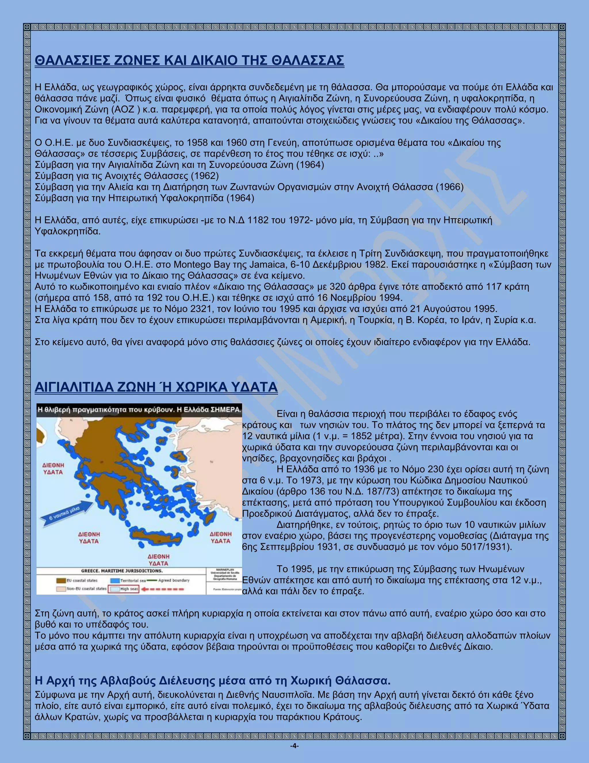 -4-
ΘΑΛΑΣΣΙΕΣ ΖΩΝΕΣ ΚΑΙ ΔΙΚΑΙΟ ΤΗΣ ΘΑΛΑΣΣΑΣ
Η Ελλάδα, ως γεωγραφικός χώρος, είναι άρρηκτα συνδεδεμένη με τη θάλασσα. Θα μπορούσαμε να πούμε ότι Ελλάδα και
θάλασσα πάνε μαζί. Όπως είναι φυσικό θέματα όπως η Αιγιαλίτιδα Ζώνη, η Συνορεύουσα Ζώνη, η υφαλοκρηπίδα, η
Οικονομική Ζώνη (ΑΟΖ ) κ.α. παρεμφερή, για τα οποία πολύς λόγος γίνεται στις μέρες μας, να ενδιαφέρουν πολύ κόσμο.
Για να γίνουν τα θέματα αυτά καλύτερα κατανοητά, απαιτούνται στοιχειώδεις γνώσεις του «Δικαίου της Θάλασσας».
Ο Ο.Η.Ε. με δυο Συνδιασκέψεις, το 1958 και 1960 στη Γενεύη, αποτύπωσε ορισμένα θέματα του «Δικαίου της
Θάλασσας» σε τέσσερις Συμβάσεις, σε παρένθεση το έτος που τέθηκε σε ισχύ: ..»
Σύμβαση για την Αιγιαλίτιδα Ζώνη και τη Συνορεύουσα Ζώνη (1964)
Σύμβαση για τις Ανοιχτές Θάλασσες (1962)
Σύμβαση για την Αλιεία και τη Διατήρηση των Ζωντανών Οργανισμών στην Ανοιχτή Θάλασσα (1966)
Σύμβαση για την Ηπειρωτική Υφαλοκρηπίδα (1964)
Η Ελλάδα, από αυτές, είχε επικυρώσει -με το Ν.Δ 1182 του 1972- μόνο μία, τη Σύμβαση για την Ηπειρωτική
Υφαλοκρηπίδα.
Τα εκκρεμή θέματα που άφησαν οι δυο πρώτες Συνδιασκέψεις, τα έκλεισε η Τρίτη Συνδιάσκεψη, που πραγματοποιήθηκε
με πρωτοβουλία του Ο.Η.Ε. στο Montego Bay της Jamaica, 6-10 Δεκέμβριου 1982. Εκεί παρουσιάστηκε η «Σύμβαση των
Ηνωμένων Εθνών για το Δίκαιο της Θάλασσας» σε ένα κείμενο.
Αυτό το κωδικοποιημένο και ενιαίο πλέον «Δίκαιο της Θάλασσας» με 320 άρθρα έγινε τότε αποδεκτό από 117 κράτη
(σήμερα από 158, από τα 192 του Ο.Η.Ε.) και τέθηκε σε ισχύ από 16 Νοεμβρίου 1994.
Η Ελλάδα το επικύρωσε με το Νόμο 2321, τον Ιούνιο του 1995 και άρχισε να ισχύει από 21 Αυγούστου 1995.
Στα λίγα κράτη που δεν το έχουν επικυρώσει περιλαμβάνονται η Αμερική, η Τουρκία, η Β. Κορέα, το Ιράν, η Συρία κ.α.
Στο κείμενο αυτό, θα γίνει αναφορά μόνο στις θαλάσσιες ζώνες οι οποίες έχουν ιδιαίτερο ενδιαφέρον για την Ελλάδα.
ΑΙΓΙΑΛΙΤΙΔΑ ΖΩΝΗ Ή ΧΩΡΙΚΑ ΥΔΑΤΑ
Είναι η θαλάσσια περιοχή που περιβάλει το έδαφος ενός
κράτους και των νησιών του. Το πλάτος της δεν μπορεί να ξεπερνά τα
12 ναυτικά μίλια (1 ν.μ. = 1852 μέτρα). Στην έννοια του νησιού για τα
χωρικά ύδατα και την συνορεύουσα ζώνη περιλαμβάνονται και οι
νησίδες, βραχονησίδες και βράχοι .
Η Ελλάδα από το 1936 με το Νόμο 230 έχει ορίσει αυτή τη ζώνη
στα 6 ν.μ. Το 1973, με την κύρωση του Κώδικα Δημοσίου Ναυτικού
Δικαίου (άρθρο 136 του Ν.Δ. 187/73) απέκτησε το δικαίωμα της
επέκτασης, μετά από πρόταση του Υπουργικού Συμβουλίου και έκδοση
Προεδρικού Διατάγματος, αλλά δεν το έπραξε.
Διατηρήθηκε, εν τούτοις, ρητώς το όριο των 10 ναυτικών μιλίων
στον εναέριο χώρο, βάσει της προγενέστερης νομοθεσίας (Διάταγμα της
6ης Σεπτεμβρίου 1931, σε συνδυασμό με τον νόμο 5017/1931).
Το 1995, με την επικύρωση της Σύμβασης των Ηνωμένων
Εθνών απέκτησε και από αυτή το δικαίωμα της επέκτασης στα 12 ν.μ.,
αλλά και πάλι δεν το έπραξε.
Στη ζώνη αυτή, το κράτος ασκεί πλήρη κυριαρχία η οποία εκτείνεται και στον πάνω από αυτή, εναέριο χώρο όσο και στο
βυθό και το υπέδαφός του.
Το μόνο που κάμπτει την απόλυτη κυριαρχία είναι η υποχρέωση να αποδέχεται την αβλαβή διέλευση αλλοδαπών πλοίων
μέσα από τα χωρικά της ύδατα, εφόσον βέβαια τηρούνται οι προϋποθέσεις που καθορίζει το Διεθνές Δίκαιο.
Η Αρχή της Αβλαβούς Διέλευσης μέσα από τη Χωρική Θάλασσα.
Σύμφωνα με την Αρχή αυτή, διευκολύνεται η Διεθνής Ναυσιπλοΐα. Με βάση την Αρχή αυτή γίνεται δεκτό ότι κάθε ξένο
πλοίο, είτε αυτό είναι εμπορικό, είτε αυτό είναι πολεμικό, έχει το δικαίωμα της αβλαβούς διέλευσης από τα Χωρικά Ύδατα
άλλων Κρατών, χωρίς να προσβάλλεται η κυριαρχία του παράκτιου Κράτους.
 