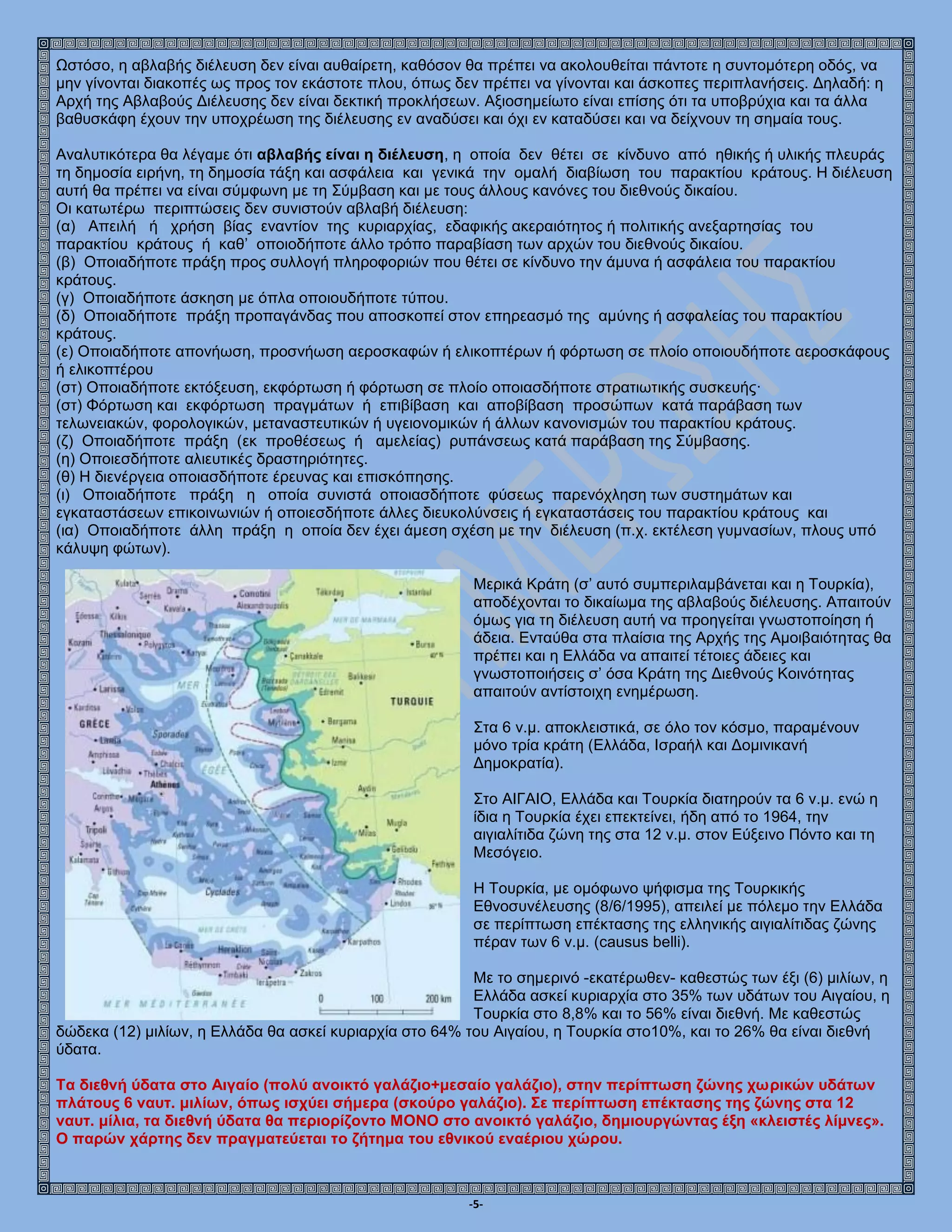 -5-
Ωστόσο, η αβλαβής διέλευση δεν είναι αυθαίρετη, καθόσον θα πρέπει να ακολουθείται πάντοτε η συντομότερη οδός, να
μην γίνονται διακοπές ως προς τον εκάστοτε πλου, όπως δεν πρέπει να γίνονται και άσκοπες περιπλανήσεις. Δηλαδή: η
Αρχή της Αβλαβούς Διέλευσης δεν είναι δεκτική προκλήσεων. Αξιοσημείωτο είναι επίσης ότι τα υποβρύχια και τα άλλα
βαθυσκάφη έχουν την υποχρέωση της διέλευσης εν αναδύσει και όχι εν καταδύσει και να δείχνουν τη σημαία τους.
Αναλυτικότερα θα λέγαμε ότι αβλαβής είναι η διέλευση, η οποία δεν θέτει σε κίνδυνο από ηθικής ή υλικής πλευράς
τη δημοσία ειρήνη, τη δημοσία τάξη και ασφάλεια και γενικά την ομαλή διαβίωση του παρακτίου κράτους. Η διέλευση
αυτή θα πρέπει να είναι σύμφωνη με τη Σύμβαση και με τους άλλους κανόνες του διεθνούς δικαίου.
Οι κατωτέρω περιπτώσεις δεν συνιστούν αβλαβή διέλευση:
(α) Απειλή ή χρήση βίας εναντίον της κυριαρχίας, εδαφικής ακεραιότητος ή πολιτικής ανεξαρτησίας του
παρακτίου κράτους ή καθ’ οποιοδήποτε άλλο τρόπο παραβίαση των αρχών του διεθνούς δικαίου.
(β) Οποιαδήποτε πράξη προς συλλογή πληροφοριών που θέτει σε κίνδυνο την άμυνα ή ασφάλεια του παρακτίου
κράτους.
(γ) Οποιαδήποτε άσκηση με όπλα οποιουδήποτε τύπου.
(δ) Οποιαδήποτε πράξη προπαγάνδας που αποσκοπεί στον επηρεασμό της αμύνης ή ασφαλείας του παρακτίου
κράτους.
(ε) Οποιαδήποτε απονήωση, προσνήωση αεροσκαφών ή ελικοπτέρων ή φόρτωση σε πλοίο οποιουδήποτε αεροσκάφους
ή ελικοπτέρου
(στ) Οποιαδήποτε εκτόξευση, εκφόρτωση ή φόρτωση σε πλοίο οποιασδήποτε στρατιωτικής συσκευής·
(στ) Φόρτωση και εκφόρτωση πραγμάτων ή επιβίβαση και αποβίβαση προσώπων κατά παράβαση των
τελωνειακών, φορολογικών, μεταναστευτικών ή υγειονομικών ή άλλων κανονισμών του παρακτίου κράτους.
(ζ) Οποιαδήποτε πράξη (εκ προθέσεως ή αμελείας) ρυπάνσεως κατά παράβαση της Σύμβασης.
(η) Οποιεσδήποτε αλιευτικές δραστηριότητες.
(θ) Η διενέργεια οποιασδήποτε έρευνας και επισκόπησης.
(ι) Οποιαδήποτε πράξη η οποία συνιστά οποιασδήποτε φύσεως παρενόχληση των συστημάτων και
εγκαταστάσεων επικοινωνιών ή οποιεσδήποτε άλλες διευκολύνσεις ή εγκαταστάσεις του παρακτίου κράτους και
(ια) Οποιαδήποτε άλλη πράξη η οποία δεν έχει άμεση σχέση με την διέλευση (π.χ. εκτέλεση γυμνασίων, πλους υπό
κάλυψη φώτων).
Μερικά Κράτη (σ’ αυτό συμπεριλαμβάνεται και η Τουρκία),
αποδέχονται το δικαίωμα της αβλαβούς διέλευσης. Απαιτούν
όμως για τη διέλευση αυτή να προηγείται γνωστοποίηση ή
άδεια. Ενταύθα στα πλαίσια της Αρχής της Αμοιβαιότητας θα
πρέπει και η Ελλάδα να απαιτεί τέτοιες άδειες και
γνωστοποιήσεις σ’ όσα Κράτη της Διεθνούς Κοινότητας
απαιτούν αντίστοιχη ενημέρωση.
Στα 6 ν.μ. αποκλειστικά, σε όλο τον κόσμο, παραμένουν
μόνο τρία κράτη (Ελλάδα, Ισραήλ και Δομινικανή
Δημοκρατία).
Στο ΑΙΓΑΙΟ, Ελλάδα και Τουρκία διατηρούν τα 6 ν.μ. ενώ η
ίδια η Τουρκία έχει επεκτείνει, ήδη από το 1964, την
αιγιαλίτιδα ζώνη της στα 12 ν.μ. στον Εύξεινο Πόντο και τη
Μεσόγειο.
Η Τουρκία, με ομόφωνο ψήφισμα της Τουρκικής
Εθνοσυνέλευσης (8/6/1995), απειλεί με πόλεμο την Ελλάδα
σε περίπτωση επέκτασης της ελληνικής αιγιαλίτιδας ζώνης
πέραν των 6 ν.μ. (causus belli).
Με το σημερινό -εκατέρωθεν- καθεστώς των έξι (6) μιλίων, η
Ελλάδα ασκεί κυριαρχία στο 35% των υδάτων του Αιγαίου, η
Τουρκία στο 8,8% και το 56% είναι διεθνή. Με καθεστώς
δώδεκα (12) μιλίων, η Ελλάδα θα ασκεί κυριαρχία στο 64% του Αιγαίου, η Τουρκία στο10%, και το 26% θα είναι διεθνή
ύδατα.
Τα διεθνή ύδατα στο Αιγαίο (πολύ ανοικτό γαλάζιο+μεσαίο γαλάζιο), στην περίπτωση ζώνης χωρικών υδάτων
πλάτους 6 ναυτ. μιλίων, όπως ισχύει σήμερα (σκούρο γαλάζιο). Σε περίπτωση επέκτασης της ζώνης στα 12
ναυτ. μίλια, τα διεθνή ύδατα θα περιορίζοντο ΜΟΝΟ στο ανοικτό γαλάζιο, δημιουργώντας έξη «κλειστές λίμνες».
Ο παρών χάρτης δεν πραγματεύεται το ζήτημα του εθνικού εναέριου χώρου.
 