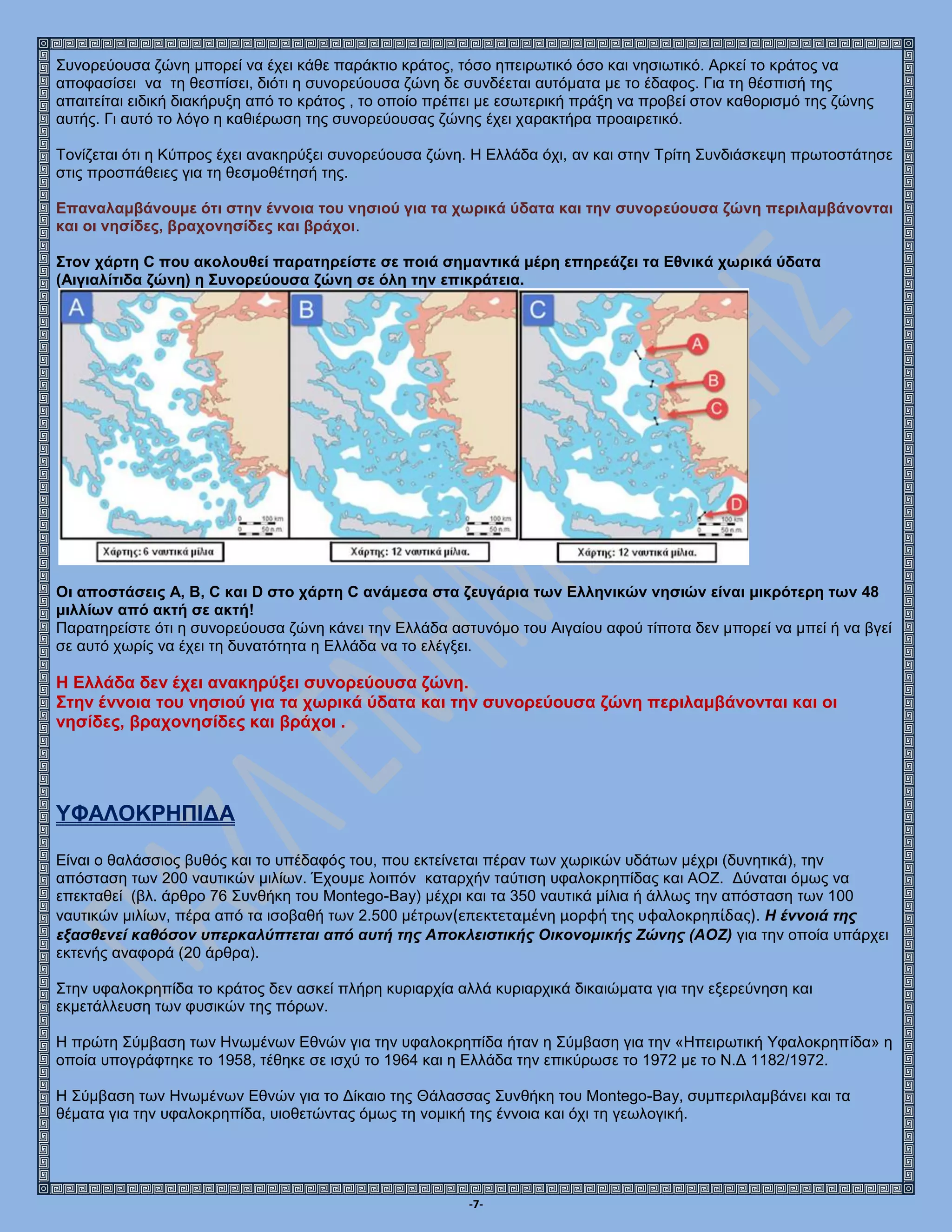-7-
Συνορεύουσα ζώνη μπορεί να έχει κάθε παράκτιο κράτος, τόσο ηπειρωτικό όσο και νησιωτικό. Αρκεί το κράτος να
αποφασίσει να τη θεσπίσει, διότι η συνορεύουσα ζώνη δε συνδέεται αυτόματα με το έδαφος. Για τη θέσπισή της
απαιτείται ειδική διακήρυξη από το κράτος , το οποίο πρέπει με εσωτερική πράξη να προβεί στον καθορισμό της ζώνης
αυτής. Γι αυτό το λόγο η καθιέρωση της συνορεύουσας ζώνης έχει χαρακτήρα προαιρετικό.
Τονίζεται ότι η Κύπρος έχει ανακηρύξει συνορεύουσα ζώνη. Η Ελλάδα όχι, αν και στην Τρίτη Συνδιάσκεψη πρωτοστάτησε
στις προσπάθειες για τη θεσμοθέτησή της.
Επαναλαμβάνουμε ότι στην έννοια του νησιού για τα χωρικά ύδατα και την συνορεύουσα ζώνη περιλαμβάνονται
και οι νησίδες, βραχονησίδες και βράχοι.
Στον χάρτη C που ακολουθεί παρατηρείστε σε ποιά σημαντικά μέρη επηρεάζει τα Εθνικά χωρικά ύδατα
(Αιγιαλίτιδα ζώνη) η Συνορεύουσα ζώνη σε όλη την επικράτεια.
Oι αποστάσεις Α, Β, C και D στο χάρτη C ανάμεσα στα ζευγάρια των Ελληνικών νησιών είναι μικρότερη των 48
μιλλίων από ακτή σε ακτή!
Παρατηρείστε ότι η συνορεύουσα ζώνη κάνει την Ελλάδα αστυνόμο του Αιγαίου αφού τίποτα δεν μπορεί να μπεί ή να βγεί
σε αυτό χωρίς να έχει τη δυνατότητα η Ελλάδα να το ελέγξει.
Η Ελλάδα δεν έχει ανακηρύξει συνορεύουσα ζώνη.
Στην έννοια του νησιού για τα χωρικά ύδατα και την συνορεύουσα ζώνη περιλαμβάνονται και οι
νησίδες, βραχονησίδες και βράχοι .
ΥΦΑΛΟΚΡΗΠΙΔΑ
Είναι ο θαλάσσιος βυθός και το υπέδαφός του, που εκτείνεται πέραν των χωρικών υδάτων μέχρι (δυνητικά), την
απόσταση των 200 ναυτικών μιλίων. Έχουμε λοιπόν καταρχήν ταύτιση υφαλοκρηπίδας και ΑΟΖ. Δύναται όμως να
επεκταθεί (βλ. άρθρο 76 Συνθήκη του Montego-Bay) μέχρι και τα 350 ναυτικά μίλια ή άλλως την απόσταση των 100
ναυτικών μιλίων, πέρα από τα ισοβαθή των 2.500 μέτρων(επεκτεταμένη μορφή της υφαλοκρηπίδας). Η έννοιά της
εξασθενεί καθόσον υπερκαλύπτεται από αυτή της Αποκλειστικής Οικονομικής Ζώνης (ΑΟΖ) για την οποία υπάρχει
εκτενής αναφορά (20 άρθρα).
Στην υφαλοκρηπίδα το κράτος δεν ασκεί πλήρη κυριαρχία αλλά κυριαρχικά δικαιώματα για την εξερεύνηση και
εκμετάλλευση των φυσικών της πόρων.
Η πρώτη Σύμβαση των Ηνωμένων Εθνών για την υφαλοκρηπίδα ήταν η Σύμβαση για την «Ηπειρωτική Υφαλοκρηπίδα» η
οποία υπογράφτηκε το 1958, τέθηκε σε ισχύ το 1964 και η Ελλάδα την επικύρωσε το 1972 με το Ν.Δ 1182/1972.
Η Σύμβαση των Ηνωμένων Εθνών για το Δίκαιο της Θάλασσας Συνθήκη του Montego-Bay, συμπεριλαμβάνει και τα
θέματα για την υφαλοκρηπίδα, υιοθετώντας όμως τη νομική της έννοια και όχι τη γεωλογική.
 