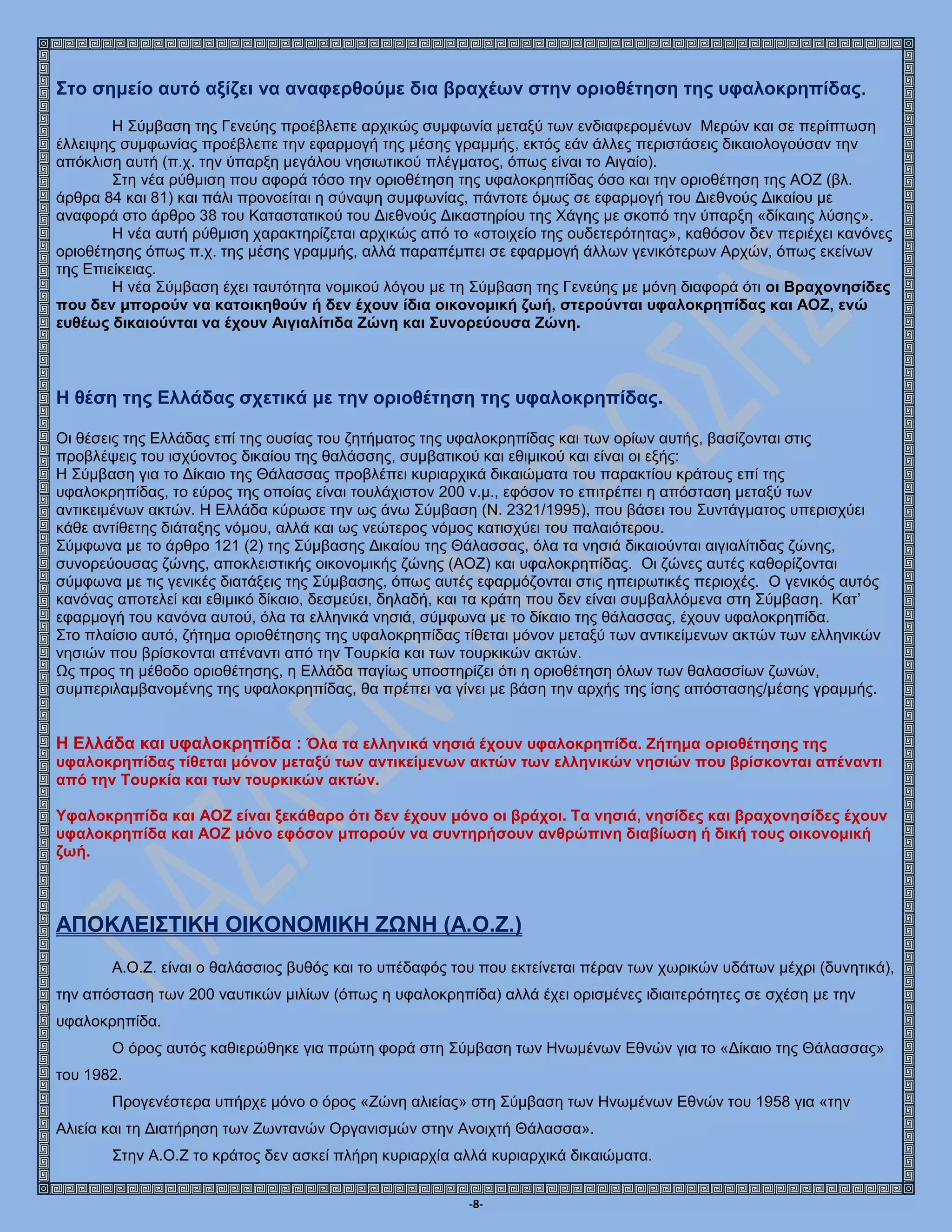 -8-
Στο σημείο αυτό αξίζει να αναφερθούμε δια βραχέων στην οριοθέτηση της υφαλοκρηπίδας.
Η Σύμβαση της Γενεύης προέβλεπε αρχικώς συμφωνία μεταξύ των ενδιαφερομένων Μερών και σε περίπτωση
έλλειψης συμφωνίας προέβλεπε την εφαρμογή της μέσης γραμμής, εκτός εάν άλλες περιστάσεις δικαιολογούσαν την
απόκλιση αυτή (π.χ. την ύπαρξη μεγάλου νησιωτικού πλέγματος, όπως είναι το Αιγαίο).
Στη νέα ρύθμιση που αφορά τόσο την οριοθέτηση της υφαλοκρηπίδας όσο και την οριοθέτηση της ΑΟΖ (βλ.
άρθρα 84 και 81) και πάλι προνοείται η σύναψη συμφωνίας, πάντοτε όμως σε εφαρμογή του Διεθνούς Δικαίου με
αναφορά στο άρθρο 38 του Καταστατικού του Διεθνούς Δικαστηρίου της Χάγης με σκοπό την ύπαρξη «δίκαιης λύσης».
Η νέα αυτή ρύθμιση χαρακτηρίζεται αρχικώς από το «στοιχείο της ουδετερότητας», καθόσον δεν περιέχει κανόνες
οριοθέτησης όπως π.χ. της μέσης γραμμής, αλλά παραπέμπει σε εφαρμογή άλλων γενικότερων Αρχών, όπως εκείνων
της Επιείκειας.
Η νέα Σύμβαση έχει ταυτότητα νομικού λόγου με τη Σύμβαση της Γενεύης με μόνη διαφορά ότι οι Βραχονησίδες
που δεν μπορούν να κατοικηθούν ή δεν έχουν ίδια οικονομική ζωή, στερούνται υφαλοκρηπίδας και ΑΟΖ, ενώ
ευθέως δικαιούνται να έχουν Αιγιαλίτιδα Ζώνη και Συνορεύουσα Ζώνη.
Η θέση της Ελλάδας σχετικά με την οριοθέτηση της υφαλοκρηπίδας.
Οι θέσεις της Ελλάδας επί της ουσίας του ζητήματος της υφαλοκρηπίδας και των ορίων αυτής, βασίζονται στις
προβλέψεις του ισχύοντος δικαίου της θαλάσσης, συμβατικού και εθιμικού και είναι οι εξής:
Η Σύμβαση για το Δίκαιο της Θάλασσας προβλέπει κυριαρχικά δικαιώματα του παρακτίου κράτους επί της
υφαλοκρηπίδας, το εύρος της οποίας είναι τουλάχιστον 200 ν.μ., εφόσον το επιτρέπει η απόσταση μεταξύ των
αντικειμένων ακτών. Η Ελλάδα κύρωσε την ως άνω Σύμβαση (Ν. 2321/1995), που βάσει του Συντάγματος υπερισχύει
κάθε αντίθετης διάταξης νόμου, αλλά και ως νεώτερος νόμος κατισχύει του παλαιότερου.
Σύμφωνα με το άρθρο 121 (2) της Σύμβασης Δικαίου της Θάλασσας, όλα τα νησιά δικαιούνται αιγιαλίτιδας ζώνης,
συνορεύουσας ζώνης, αποκλειστικής οικονομικής ζώνης (ΑΟΖ) και υφαλοκρηπίδας. Οι ζώνες αυτές καθορίζονται
σύμφωνα με τις γενικές διατάξεις της Σύμβασης, όπως αυτές εφαρμόζονται στις ηπειρωτικές περιοχές. Ο γενικός αυτός
κανόνας αποτελεί και εθιμικό δίκαιο, δεσμεύει, δηλαδή, και τα κράτη που δεν είναι συμβαλλόμενα στη Σύμβαση. Κατ’
εφαρμογή του κανόνα αυτού, όλα τα ελληνικά νησιά, σύμφωνα με το δίκαιο της θάλασσας, έχουν υφαλοκρηπίδα.
Στο πλαίσιο αυτό, ζήτημα οριοθέτησης της υφαλοκρηπίδας τίθεται μόνον μεταξύ των αντικείμενων ακτών των ελληνικών
νησιών που βρίσκονται απέναντι από την Τουρκία και των τουρκικών ακτών.
Ως προς τη μέθοδο οριοθέτησης, η Ελλάδα παγίως υποστηρίζει ότι η οριοθέτηση όλων των θαλασσίων ζωνών,
συμπεριλαμβανομένης της υφαλοκρηπίδας, θα πρέπει να γίνει με βάση την αρχής της ίσης απόστασης/μέσης γραμμής.
Η Ελλάδα και υφαλοκρηπίδα : Όλα τα ελληνικά νησιά έχουν υφαλοκρηπίδα. Ζήτημα οριοθέτησης της
υφαλοκρηπίδας τίθεται μόνον μεταξύ των αντικείμενων ακτών των ελληνικών νησιών που βρίσκονται απέναντι
από την Τουρκία και των τουρκικών ακτών.
Υφαλοκρηπίδα και ΑΟΖ είναι ξεκάθαρο ότι δεν έχουν μόνο οι βράχοι. Τα νησιά, νησίδες και βραχονησίδες έχουν
υφαλοκρηπίδα και ΑΟΖ μόνο εφόσον μπορούν να συντηρήσουν ανθρώπινη διαβίωση ή δική τους οικονομική
ζωή.
ΑΠΟΚΛΕΙΣΤΙΚΗ ΟΙΚΟΝΟΜΙΚΗ ΖΩΝΗ (Α.Ο.Ζ.)
Α.Ο.Ζ. είναι ο θαλάσσιος βυθός και το υπέδαφός του που εκτείνεται πέραν των χωρικών υδάτων μέχρι (δυνητικά),
την απόσταση των 200 ναυτικών μιλίων (όπως η υφαλοκρηπίδα) αλλά έχει ορισμένες ιδιαιτερότητες σε σχέση με την
υφαλοκρηπίδα.
Ο όρος αυτός καθιερώθηκε για πρώτη φορά στη Σύμβαση των Ηνωμένων Εθνών για το «Δίκαιο της Θάλασσας»
του 1982.
Προγενέστερα υπήρχε μόνο ο όρος «Ζώνη αλιείας» στη Σύμβαση των Ηνωμένων Εθνών του 1958 για «την
Αλιεία και τη Διατήρηση των Ζωντανών Οργανισμών στην Ανοιχτή Θάλασσα».
Στην Α.Ο.Ζ το κράτος δεν ασκεί πλήρη κυριαρχία αλλά κυριαρχικά δικαιώματα.
 