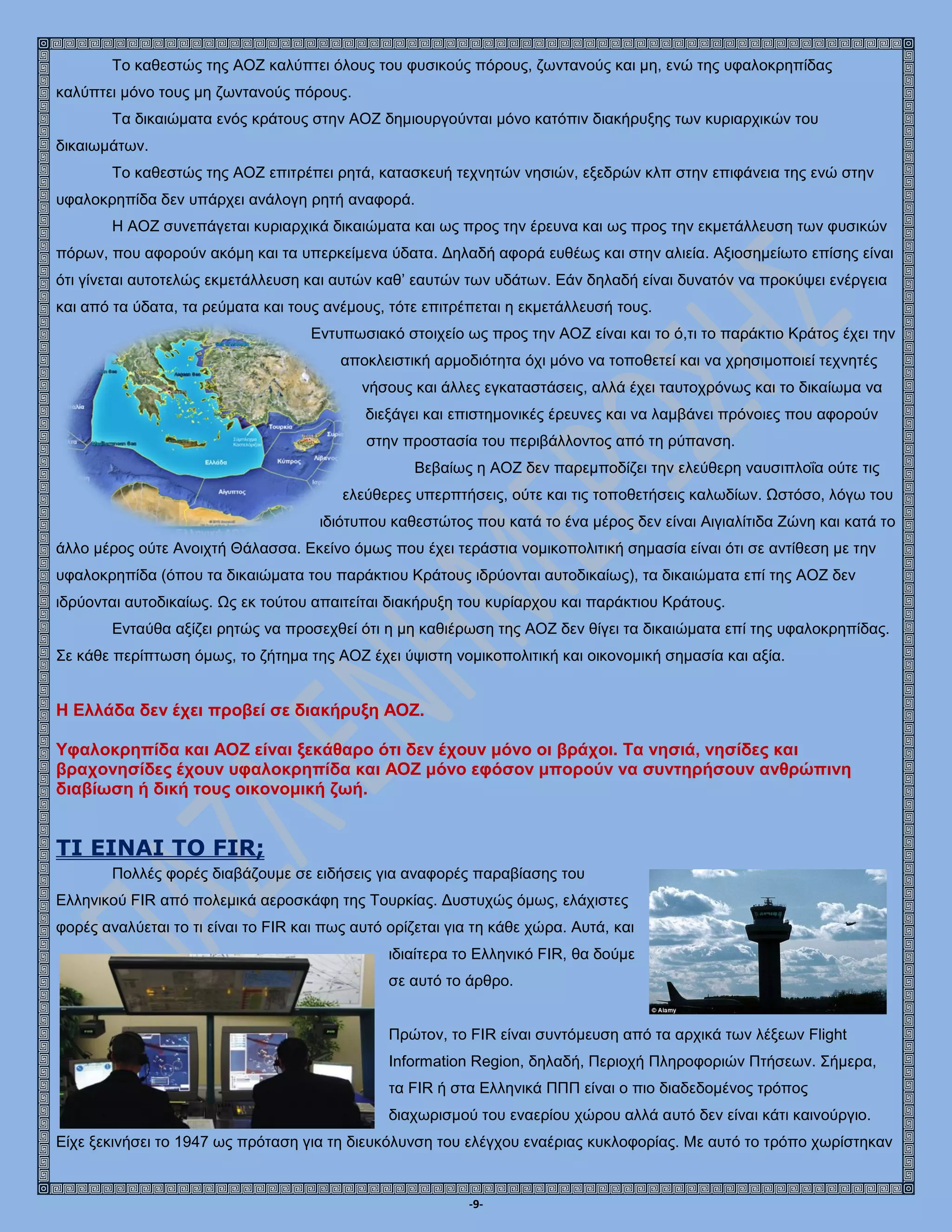 -9-
Το καθεστώς της ΑΟΖ καλύπτει όλους του φυσικούς πόρους, ζωντανούς και μη, ενώ της υφαλοκρηπίδας
καλύπτει μόνο τους µη ζωντανούς πόρους.
Τα δικαιώματα ενός κράτους στην ΑΟΖ δημιουργούνται μόνο κατόπιν διακήρυξης των κυριαρχικών του
δικαιωμάτων.
Το καθεστώς της ΑΟΖ επιτρέπει ρητά, κατασκευή τεχνητών νησιών, εξεδρών κλπ στην επιφάνεια της ενώ στην
υφαλοκρηπίδα δεν υπάρχει ανάλογη ρητή αναφορά.
Η ΑΟΖ συνεπάγεται κυριαρχικά δικαιώματα και ως προς την έρευνα και ως προς την εκμετάλλευση των φυσικών
πόρων, που αφορούν ακόμη και τα υπερκείμενα ύδατα. Δηλαδή αφορά ευθέως και στην αλιεία. Αξιοσημείωτο επίσης είναι
ότι γίνεται αυτοτελώς εκμετάλλευση και αυτών καθ’ εαυτών των υδάτων. Εάν δηλαδή είναι δυνατόν να προκύψει ενέργεια
και από τα ύδατα, τα ρεύματα και τους ανέμους, τότε επιτρέπεται η εκμετάλλευσή τους.
Εντυπωσιακό στοιχείο ως προς την ΑΟΖ είναι και το ό,τι το παράκτιο Κράτος έχει την
αποκλειστική αρμοδιότητα όχι μόνο να τοποθετεί και να χρησιμοποιεί τεχνητές
νήσους και άλλες εγκαταστάσεις, αλλά έχει ταυτοχρόνως και το δικαίωμα να
διεξάγει και επιστημονικές έρευνες και να λαμβάνει πρόνοιες που αφορούν
στην προστασία του περιβάλλοντος από τη ρύπανση.
Βεβαίως η ΑΟΖ δεν παρεμποδίζει την ελεύθερη ναυσιπλοΐα ούτε τις
ελεύθερες υπερπτήσεις, ούτε και τις τοποθετήσεις καλωδίων. Ωστόσο, λόγω του
ιδιότυπου καθεστώτος που κατά το ένα μέρος δεν είναι Αιγιαλίτιδα Ζώνη και κατά το
άλλο μέρος ούτε Ανοιχτή Θάλασσα. Εκείνο όμως που έχει τεράστια νομικοπολιτική σημασία είναι ότι σε αντίθεση με την
υφαλοκρηπίδα (όπου τα δικαιώματα του παράκτιου Κράτους ιδρύονται αυτοδικαίως), τα δικαιώματα επί της ΑΟΖ δεν
ιδρύονται αυτοδικαίως. Ως εκ τούτου απαιτείται διακήρυξη του κυρίαρχου και παράκτιου Κράτους.
Ενταύθα αξίζει ρητώς να προσεχθεί ότι η μη καθιέρωση της ΑΟΖ δεν θίγει τα δικαιώματα επί της υφαλοκρηπίδας.
Σε κάθε περίπτωση όμως, το ζήτημα της ΑΟΖ έχει ύψιστη νομικοπολιτική και οικονομική σημασία και αξία.
Η Ελλάδα δεν έχει προβεί σε διακήρυξη ΑΟΖ.
Υφαλοκρηπίδα και ΑΟΖ είναι ξεκάθαρο ότι δεν έχουν μόνο οι βράχοι. Τα νησιά, νησίδες και
βραχονησίδες έχουν υφαλοκρηπίδα και ΑΟΖ μόνο εφόσον μπορούν να συντηρήσουν ανθρώπινη
διαβίωση ή δική τους οικονομική ζωή.
TΙ ΕΙΝΑΙ ΤΟ FIR;
Πολλές φορές διαβάζουμε σε ειδήσεις για αναφορές παραβίασης του
Ελληνικού FIR από πολεμικά αεροσκάφη της Τουρκίας. Δυστυχώς όμως, ελάχιστες
φορές αναλύεται το τι είναι το FIR και πως αυτό ορίζεται για τη κάθε χώρα. Αυτά, και
ιδιαίτερα το Ελληνικό FIR, θα δούμε
σε αυτό το άρθρο.
Πρώτον, το FIR είναι συντόμευση από τα αρχικά των λέξεων Flight
Information Region, δηλαδή, Περιοχή Πληροφοριών Πτήσεων. Σήμερα,
τα FIR ή στα Ελληνικά ΠΠΠ είναι ο πιο διαδεδομένος τρόπος
διαχωρισμού του εναερίου χώρου αλλά αυτό δεν είναι κάτι καινούργιο.
Είχε ξεκινήσει το 1947 ως πρόταση για τη διευκόλυνση του ελέγχου εναέριας κυκλοφορίας. Με αυτό το τρόπο χωρίστηκαν
 