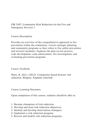 FIR 3307, Community Risk Reduction for the Fire and
Emergency Services 1
Course Description
Provides an overview of the comprehensive approach to fire
prevention within the community. Covers strategic planning
and community programs as they relate to fire safety prevention
and terrorist incidents. Explores the plan review process,
code development, code enforcement, fire investigation, and
evaluating prevention programs.
Course Textbook
Shaw, R. (Ed.). (2012). Community-based disaster risk
reduction. Bingley, England: Emerald.
Course Learning Outcomes
Upon completion of this course, students should be able to:
1. Become champions of risk reduction.
2. Develop and meet risk reduction objectives.
3. Identify and develop intervention strategies.
4. Implement a risk reduction program.
5. Review and modify risk reduction programs.
 