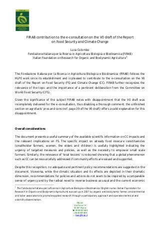 FIRAB
Via Piave 14
00187 Roma
 0645437485
0645437486
 firab@firab.it
FIRAB contribution to the e-consultation on the V0 draft of the Report
on Food Security and Climate Change
Luca Colombo
Fondazione Italiana per la Ricerca in Agricoltura Biologica e Biodinamica (FIRAB)
Italian Foundation on Research for Organic and Biodynamic Agriculture1
The Fondazione Italiana per la Ricerca in Agricoltura Biologica e Biodinamica (FIRAB) follows the
HLPE work since its establishment and is pleased to contribute to the e-consultation on the V0
draft of the Report on Food Security (FS) and Climate Change (CC). FIRAB further recognizes the
relevance of the topic and the importance of a pertinent deliberation from the Committee on
World Food Security (CFS).
Given the significance of the subject FIRAB notes with disappointment that the V0 draft was
incompletely delivered for the e-consultation, thus disabling a thorough comment: the unfinished
section on agrofuels’ pros and cons (ref. page 39 of the V0 draft) offers a valid explanation for this
disappointment.
Overall considerations
The document presents a useful summary of the available scientific information on CC impacts and
the relevant implications on FS. The specific impact on already food insecure constituencies
(smallholder farmers, women, the elders and children) is usefully highlighted indicating the
urgency of targeted measures and policies, as well as the necessity to empower small scale
farmers. Similarly, the relevance of ‘local lessons’ is reckoned showing that a global phenomenon
such as CC can be resourcefully addressed if community efforts are valued and supported.
Despite this recognition, no adequate and pertinent policy recommendations are suggested in the
document. Viceversa, while the climatic situation and its effects are depicted in their dramatic
dimension, recommendations for policies and actions do not seem to be inspired by a comparable
sense of urgency and by the radical need to reverse business as usual and the current economic
1
The Fondazione Italiana per la Ricerca in Agricoltura Biologica e Biodinamica (English name: Italian Foundation for
Research in Organic and Biodynamic Agriculture) was set up in 2007 by organic and biodynamic farmer, environmental
and labor associations to promote applied research through a participatory approach and operates technical and
scientific dissemination.
 