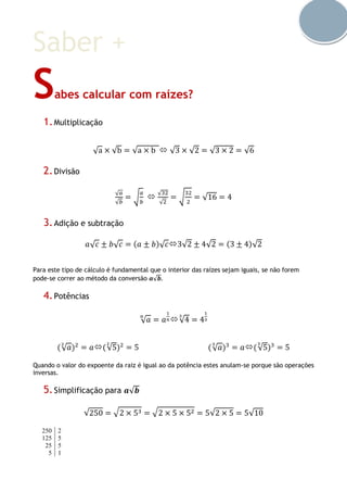 Saber +
Sabes calcular com raízes?
1.Multiplicação
√a × √b = √a × b  √3 × √2 = √3 × 2 = √6
2.Divisão
√ 𝑎
√𝑏
= √
𝑎
𝑏

√32
√2
= √
32
2
= √16 = 4
3.Adição e subtração
𝑎√ 𝑐 ± 𝑏√ 𝑐 = (𝑎 ± 𝑏)√ 𝑐3√2 ± 4√2 = (3 ± 4)√2
Para este tipo de cálculo é fundamental que o interior das raízes sejam iguais, se não forem
pode-se correr ao método da conversão 𝒂√𝒃.
4.Potências
√ 𝑎
𝑛
= 𝑎
1
𝑛√4
3
= 4
1
3
(√ 𝑎
2
)2
= 𝑎(√5
2
)2
= 5 (√ 𝑎
3
)3
= 𝑎(√5
3
)3
= 5
Quando o valor do expoente da raiz é igual ao da potência estes anulam-se porque são operações
inversas.
5.Simplificação para 𝒂√𝒃
√250 = √2 × 53 = √2 × 5 × 52 = 5√2 × 5 = 5√10
250 2
125 5
25 5
5 1
 