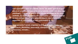 Una experiència que no s'oblida. Veure "de debó" què és el que
passa en una intervenció, amb una proposta, amb unes idees que
planteges... i veure la reacció dels infants, analitzar-ne les seves
actituds, les seves preguntes, els seus reptes... i de retruc canviar
la teva actitud i el teu camí objectiu segons sigui el camí que
segueixin és, sens dubte, el més emocionant de tot.
Unes paraules? nervis, angoixa, incertesa, il•lusió, ganes,
motivació, flexibilitat, observació, manipulació, reptes,
intencions, mirades...
Alba Costa
 