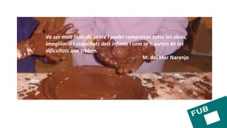 Va ser molt joiós de veure i poder comprovar totes les idees,
imaginació i capacitats dels infants i com se’n surten de les
dificultats que troben.
M. del Mar Naranjo
 