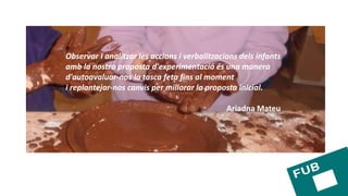 Observar i analitzar les accions i verbalitzacions dels infants
amb la nostra proposta d'experimentació és una manera
d'autoavaluar-nos la tasca feta fins al moment
i replantejar-nos canvis per millorar la proposta inicial.
Ariadna Mateu
 