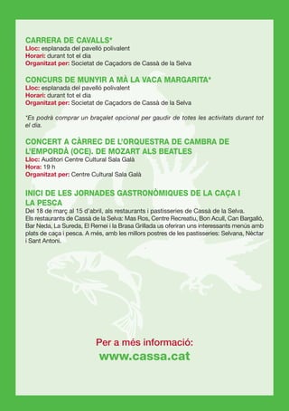 CARRERA DE CAVALLS*
Lloc: esplanada del pavelló polivalent
Horari: durant tot el dia
Organitzat per: Societat de Caçadors de Cassà de la Selva

CONCURS DE MUNYIR A MÀ LA VACA MARGARITA*
Lloc: esplanada del pavelló polivalent
Horari: durant tot el dia
Organitzat per: Societat de Caçadors de Cassà de la Selva

*Es podrà comprar un braçalet opcional per gaudir de totes les activitats durant tot
el dia.

CONCERT A CÀRREC DE L’ORQUESTRA DE CAMBRA DE
L’EMPORDÀ (OCE). DE MOZART ALS BEATLES
Lloc: Auditori Centre Cultural Sala Galà
Hora: 19 h
Organitzat per: Centre Cultural Sala Galà


INICI DE LES JORNADES GASTRONÒMIQUES DE LA CAÇA I
LA PESCA
Del 18 de març al 15 d’abril, als restaurants i pastisseries de Cassà de la Selva.
Els restaurants de Cassà de la Selva: Mas Ros, Centre Recreatiu, Bon Acull, Can Bargalló,
Bar Neda, La Sureda, El Remei i la Brasa Grillada us oferiran uns interessants menús amb
plats de caça i pesca. A més, amb les millors postres de les pastisseries: Selvana, Nèctar
i Sant Antoni.




                          Per a més informació:
                           www.cassa.cat
 