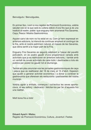 Benvolguts / Benvolgudes,


En primer lloc, i com a nou regidor de Promoció Econòmica, voldria
saludar-vos en la que serà la vuitena edició d’una ﬁra que ja és una
tradició al nostre poble i que enguany hem anomenat Fira Gavarres.
Caça, Pesca i Mostra Gastronòmica.

Aquest canvi de nom no ha estat en va. Com ja hem expressat en
anteriors edicions, la intenció és continuar ampliant el contingut de
la ﬁra, amb el nostre patrimoni natural, el massís de les Gavarres,
que dóna sentit a la major part de la Fira.

Enguany Fira Gavarres es seguirà celebrant a l’espai del pavelló
polivalent, on es podrà gaudir d’una programació variada amb
activitats que ja es realitzaven en anteriors edicions, i també amb
un ventall de noves activitats de caire lúdic i destinades a tots els
públics per poder-ne gaudir tot el diumenge.

També em plau anunciar-vos les jornades gastronòmiques de caça
i pesca que es realitzaran del 18 de març al 15 d’abril. Esperem
que ajudin a generar activitat econòmica i a donar a conèixer la
gastronomia que ofereixen els restaurants i pastisseries del nostre
municipi.

Voldria agrair a entitats, comerços i col·lectius les seves aporta-
cions, el seu esforç i dedicació i felicitar-los per fer d’aquesta ﬁra
una realitat.


Molt bona ﬁra a tots!




Eduard Ayach i Mateu
Regidor de Promoció Econòmica, Cultura, Joventut i Festes
 