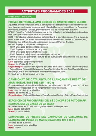 ACTIVITATS PROGRAMADES 2012
DISSABTE 17 DE MARÇ

PROVES DE TREBALL AMB GOSSOS DE RASTRE SOBRE LLEBRE
Aquestes proves comptaran amb la participació de set lots de gossos de rastre de di-
ferents races: rastrejador espanyol, petit blau de Gascunya, basset blau de Gascunya,
porcelaine, airegeois i beagle, procedents del sud de França i de Catalunya.
07.00 h Reunió al Punt de Trobada davant la nau polivalent, sorteig de l’ordre de sortida
dels participants i recollida de la documentació.
08.00 h Sortida dels jutges i el primer participant amb el seu lot de gossos ﬁns al lloc de la
prova (Can Cassà, Can Abras, veïnat de Matamala, font de Sant Cristòfol, la Casanova, etc.).
Recordeu que al ﬁnal de cada engegada es tornarà al Punt de Trobada.
08.30 h Engegada del primer lot de gossos.
10.30 h Engegada del segon lot de gossos.
12.30 h Engegada del tercer lot de gossos.
15.00 h Engegada del quart lot de gossos.
16.30 h Recollida dels jutges i tornada al punt de reunió.
18.00 h Berenar de germanor i lectura de les puntuacions dels diferents lots que han
participat en les proves.
Lloc: esplanada del pavelló polivalent
Horari: de 07.00 a 19.00 h
Organitzat per: Societat de Caçadors de Cassà de la Selva. Club del Sabueso Español
y Razas Aﬁnes. Federació Catalana de Caça,Territorial de Girona. Reial Societat Canina
d’Espanya. Per a més informació: www.sabuesoespañol.com.
Hi haurà servei de bar durant tot el dia.

CAMPIONAT DE CATALUNYA DE LLANÇAMENT PESAT DE
MAR MODALITATS DE 125 I 150 g
Convocatòria oﬁcial d’àmbit català de les modalitats de 125 i 150 grams, en què les
distàncies aconseguides en els llançaments són espectaculars.
Lloc: pista de càsting de Mas Ros
Horari: de 09.00 a 18.00 h
Organitzat per: Federació Catalana de Pesca Esportiva i Càsting i Club de Pesca Quatre Jotes

EXPOSICIÓ DE FOTOGRAFIES DEL 8È CONCURS DE FOTOGRAFIA
NATURALISTA DE CASSÀ DE LA SELVA
Hi podreu veure les 50 millors fotograﬁes seleccionades pel jurat.
Lloc: pavelló polivalent
Horari: durant tot el dia

LLIURAMENT DE PREMIS DEL CAMPIONAT DE CATALUNYA DE
LLANÇAMENT PESAT DE MAR MODALITATS 125 I 150 g
A càrrec de les autoritats.
Lloc: restaurant hotel Mas Ros
Hora: 16.00 h
 
