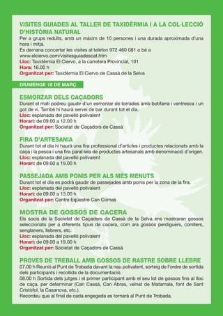 VISITES GUIADES AL TALLER DE TAXIDÈRMIA I A LA COL·LECCIÓ
D’HISTÒRIA NATURAL
Per a grups reduïts, amb un màxim de 10 persones i una durada aproximada d’una
hora i mitja.
Es demana concertar les visites al telèfon 972 460 081 o bé a
www.elciervo.com/visitesguiadescat.htm
Lloc: Taxidèrmia El Ciervo, a la carretera Provincial, 101
Hora: 16.00 h
Organitzat per: Taxidèrmia El Ciervo de Cassà de la Selva

DIUMENGE 18 DE MARÇ

ESMORZAR DELS CAÇADORS
Durant el matí podreu gaudir d’un esmorzar de torrades amb botifarra i ventresca i un
got de vi. També hi haurà servei de bar durant tot el dia.
Lloc: esplanada del pavelló polivalent
Horari: de 09.00 a 12.00 h
Organitzat per: Societat de Caçadors de Cassà

FIRA D’ARTESANIA
Durant tot el dia hi haurà una ﬁra professional d’articles i productes relacionats amb la
caça i la pesca i una ﬁra paral·lela de productes artesanals amb denominació d’origen.
Lloc: esplanada del pavelló polivalent
Horari: de 09.00 a 19.00 h

PASSEJADA AMB PONIS PER ALS MÉS MENUTS
Durant tot el dia es podrà gaudir de passejades amb ponis per la zona de la ﬁra.
Lloc: esplanada del pavelló polivalent
Horari: de 09.00 a 13.00 h
Organitzat per: Centre Eqüestre Can Comas

MOSTRA DE GOSSOS DE CACERA
Els socis de la Societat de Caçadors de Cassà de la Selva ens mostraran gossos
seleccionats per a diferents tipus de cacera, com ara gossos perdiguers, conillers,
senglaners, llebrers, etc.
Lloc: esplanada del pavelló polivalent
Horari: de 09.00 a 19.00 h
Organitzat per: Societat de Caçadors de Cassà

PROVES DE TREBALL AMB GOSSOS DE RASTRE SOBRE LLEBRE
07.00 h Reunió al Punt de Trobada davant la nau polivalent, sorteig de l’ordre de sortida
dels participants i recollida de la documentació.
08.00 h Sortida dels jutges i el primer participant amb el seu lot de gossos ﬁns al lloc
de caça, per determinar (Can Cassà, Can Abras, veïnat de Matamala, font de Sant
Cristòfol, la Casanova, etc.).
Recordeu que al ﬁnal de cada engegada es tornarà al Punt de Trobada.
 