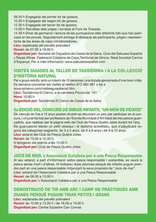 08.30 h Engegada del primer lot de gossos.
10.30 h Engegada del segon lot de gossos.
12.30 h Engegada del tercer lot de gossos.
14.00 h Recollida dels jutges i tornada al Punt de Trobada.
14.30 h Dinar de germanor i lectura de les puntuacions dels diferents lots que han parti-
cipat en les proves. Seguidament entrega d’obsequis als participants, jutges i represen-
tants de les àrees de caça col·laboradores.
Lloc: esplanada del pavelló polivalent
Horari: de 07.00 a 18.00 h
Organitzat per: Societat de Caçadors de Cassà de la Selva. Club del Sabueso Español
y Razas Aﬁnes. Federació Catalana de Caça,Territorial de Girona. Reial Societat Canina
d’Espanya. Per a més informació: www.sabuesoespañol.com

VISITES GUIADES AL TALLER DE TAXIDÈRMIA I A LA COL·LECCIÓ
D’HISTÒRIA NATURAL
Per a grups reduïts, amb un màxim de 10 persones i una durada aproximada d’una hora i mitja.
Es demana concertar les visites al telèfon 972 460 081 o bé a
www.elciervo.com/visitesguiadescat.htm.
Lloc: Taxidèrmia El Ciervo, a la carretera Provincial, 101
Hora: 10.00 h
Organitzat per: Taxidèrmia El Ciervo de Cassà de la Selva

6a EDICIÓ DEL CONCURS DE DIBUIX INFANTIL “UN MÓN DE PEIXOS”
Els menuts de ﬁns a 12 anys podran divertir-se dibuixant un peix per participar en el con-
curs, i un jurat format per professors de l’Escola Municipal d’Art triarà els tres peixos guan-
yadors, que nedaran per la pàgina web del Club de Pesca Quatre Jotes durant tot l’any.
Els guanyadors rebran un petit obsequi i el diploma acreditatiu, que s’adjudicarà se-
gons les categories següents: de 3 a 5 anys, de 6 a 8 anys i de 9 a 12 anys.
Lloc: estand del Club de Pesca Quatre Jotes
Horari: de 10.00 a 12.30 h
S’atorgaran els premis a les 13.00 h
Organitzat per: Club de Pesca Quatre Jotes

JOCS DE MAR. L’Associació Catalana per a una Pesca Responsable
Al seu estand, a part d’informació sobre pesca responsable i sostenible, es veurà la
pesca sense mort i d’altres. Hi trobareu dues piscines perquè els infants puguin pren-
dre part en una pesca responsable mitjançant la seva proposta de “Jocs de mar”.
Lloc: estand de l’Associació Catalana per a una Pesca Responsable
Horari: de 09.30 a 13.00 h
Organitzat per: L’Associació Catalana per a una Pesca Responsable

DEMOSTRACIÓ DE TIR AMB ARC I CAMP DE PRÀCTIQUES AMB
DIANES PERQUÈ PUGUIN TIRAR PETITS I GRANS
Lloc: esplanada del pavelló polivalent
Horari: de 10.00 a 13.30 h i de 16.00 a 19.00 h
Organitzat per: Centre Eqüestre Can Comas
 