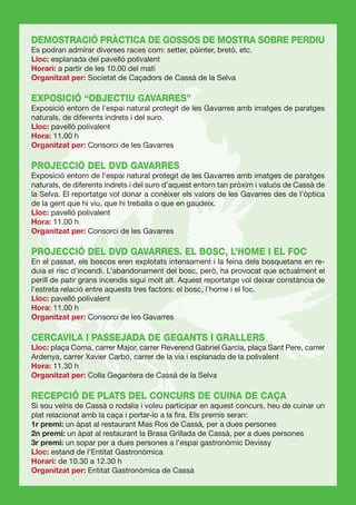 DEMOSTRACIÓ PRÀCTICA DE GOSSOS DE MOSTRA SOBRE PERDIU
Es podran admirar diverses races com: setter, pòinter, bretó, etc.
Lloc: esplanada del pavelló polivalent
Horari: a partir de les 10.00 del matí
Organitzat per: Societat de Caçadors de Cassà de la Selva

EXPOSICIÓ “OBJECTIU GAVARRES”
Exposició entorn de l’espai natural protegit de les Gavarres amb imatges de paratges
naturals, de diferents indrets i del suro.
Lloc: pavelló polivalent
Hora: 11.00 h
Organitzat per: Consorci de les Gavarres

PROJECCIÓ DEL DVD GAVARRES
Exposició entorn de l’espai natural protegit de les Gavarres amb imatges de paratges
naturals, de diferents indrets i del suro d’aquest entorn tan pròxim i valuós de Cassà de
la Selva. El reportatge vol donar a conèixer els valors de les Gavarres des de l’òptica
de la gent que hi viu, que hi treballa o que en gaudeix.
Lloc: pavelló polivalent
Hora: 11.00 h
Organitzat per: Consorci de les Gavarres

PROJECCIÓ DEL DVD GAVARRES. EL BOSC, L’HOME I EL FOC
En el passat, els boscos eren explotats intensament i la feina dels bosquetans en re-
duïa el risc d’incendi. L’abandonament del bosc, però, ha provocat que actualment el
perill de patir grans incendis sigui molt alt. Aquest reportatge vol deixar constància de
l’estreta relació entre aquests tres factors: el bosc, l’home i el foc.
Lloc: pavelló polivalent
Hora: 11.00 h
Organitzat per: Consorci de les Gavarres

CERCAVILA I PASSEJADA DE GEGANTS I GRALLERS
Lloc: plaça Coma, carrer Major, carrer Reverend Gabriel Garcia, plaça Sant Pere, carrer
Ardenya, carrer Xavier Carbó, carrer de la via i esplanada de la polivalent
Hora: 11.30 h
Organitzat per: Colla Gegantera de Cassà de la Selva

RECEPCIÓ DE PLATS DEL CONCURS DE CUINA DE CAÇA
Si sou veïns de Cassà o rodalia i voleu participar en aquest concurs, heu de cuinar un
plat relacionat amb la caça i portar-lo a la ﬁra. Els premis seran:
1r premi: un àpat al restaurant Mas Ros de Cassà, per a dues persones
2n premi: un àpat al restaurant la Brasa Grillada de Cassà, per a dues persones
3r premi: un sopar per a dues persones a l’espai gastronòmic Devissy
Lloc: estand de l’Entitat Gastronòmica
Horari: de 10.30 a 12.30 h
Organitzat per: Entitat Gastronòmica de Cassà
 