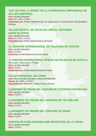 TAST DE VINS, A CÀRREC DE LA COOPERATIVA EMPORDÀLIA DE
PAU (DO EMPORDÀ)
Lloc: pavelló polivalent
Hora: d’11.00 a 12.00 h
Organitzat per: Entitat Gastronòmica de Cassà amb la col·laboració d’Empordàlia i
Devissy

TALLER INFANTIL DE XOCOLATA AMB EL PASTISSER
DAVID VILAGRAN
Lloc: pavelló polivalent
Hora: d’11.30 a 12.30 h
Organitzat per: Entitat Gastronòmica de Cassà

2n CONCURS INTERNACIONAL DE PELADORS DE PATATES
Lloc: pavelló polivalent
Hora: 12.00 h
Organitza: Entitat Gastronòmica de Cassà

1r CONCURS INTERNACIONAL INFANTIL DE PELAR OUS DE GUATLLA
Per a nens i nenes ﬁns a 14 anys
Lloc: pavelló polivalent
Hora: 12.00 h
Organitzat per: Entitat Gastronòmica de Cassà

TALLER SENSORIAL DEL SURO
Lloc: dins el pavelló polivalent, estand de Retecork
Horari: de 12.00 a 15.00 h
Organitzat per: Retecork i Institut Català del Suro

LLIURAMENT DE PREMIS DEL CONCURS DE FOTOGRAFIA NATURALISTA
Lloc: pavelló polivalent
Hora: 13.00 h

LLIURAMENT DE PREMIS DEL CONCURS DE TIR AMB ARC
Lloc: pavelló polivalent
Hora: 13.15 h

LLIURAMENT DE PREMIS DEL CONCURS DE CUINA
Lloc: pavelló polivalent
Hora: 13.30 h

SORTEIG DE DUES PANERES AMB PRODUCTES DE LA TERRA
Lloc: pavelló polivalent
Hora: 13.30 h
 