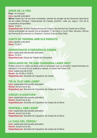 DINAR DE LA FIRA
Preu: 10 €/tiquet
Lloc: pavelló polivalent
Menú: fesols de l’ull ros amb cansalada, estofat de senglar de les Gavarres (aportació
de les colles Vikingus i Astronautes de Cassà), postres i cafè, pa, aigua i vins de la
cooperativa Empordàlia.
Hora: 14.00 h
Organitzat per: Entitat Gastronòmica de Cassà i Ajuntament de Cassà de la Selva.
Venda anticipada de tiquets ﬁns al dissabte 17 de març a: Ca la Tàlia, Devissy, Oﬁcina
de Promoció Econòmica a L’Estació i Centre Cultural Sala Galà.

CANTS DE TAVERNA AMB ELS PANXUTS
Lloc: pavelló polivalent
Hora: 15,30 h

DEMOSTRACIÓ D’OBEDIÈNCIA CANINA
Lloc: esplanada del pavelló polivalent
Hora: 15.45 h
Organitzat per: Equip de Treball de Campdorà

SIMULADOR DE TIR AMB CARRABINA LÀSER SHOT
Podreu provar la vostra punteria amb un simulador que us divertirà i experimentareu la
sensació i l’emoció d’una autèntica cacera. A càrrec del Faisà d’Or.
Lloc: esplanada de la ﬁra
Horari: de 09.00 a 19.00 h
Organitzat per: Societat de Caçadors de Cassà

TIR AL PLAT AMB LÀSER*
Lloc: esplanada del pavelló polivalent
Horari: durant tot el dia
Organitzat per: Societat de Caçadors de Cassà de la Selva

CIRCUIT D’AVENTURA*
Lloc: esplanada del pavelló polivalent
Horari: durant tot el dia
Organitzat per: Societat de Caçadors de Cassà de la Selva

PAINTBALL AMB LÀSER*
Lloc: esplanada del pavelló polivalent
Horari: durant tot el dia
Organitzat per: Societat de Caçadors de Cassà de la Selva

LA CAÇA DEL CÉRVOL*
Lloc: esplanada del pavelló polivalent
Horari: durant tot el dia
Organitzat per: Societat de Caçadors de Cassà de la Selva
 