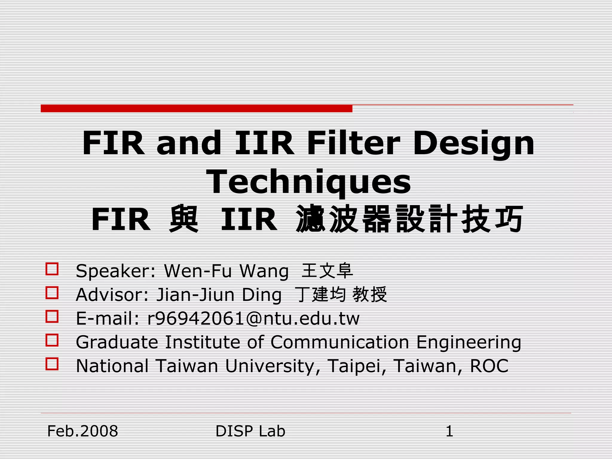 Feb.2008 DISP Lab 1
FIR and IIR Filter Design
Techniques
FIR 與 IIR 濾波器設計技巧
 Speaker: Wen-Fu Wang 王文阜
 Advisor: Jian-Jiun Ding 丁建均 教授
 E-mail: r96942061@ntu.edu.tw
 Graduate Institute of Communication Engineering
 National Taiwan University, Taipei, Taiwan, ROC
 