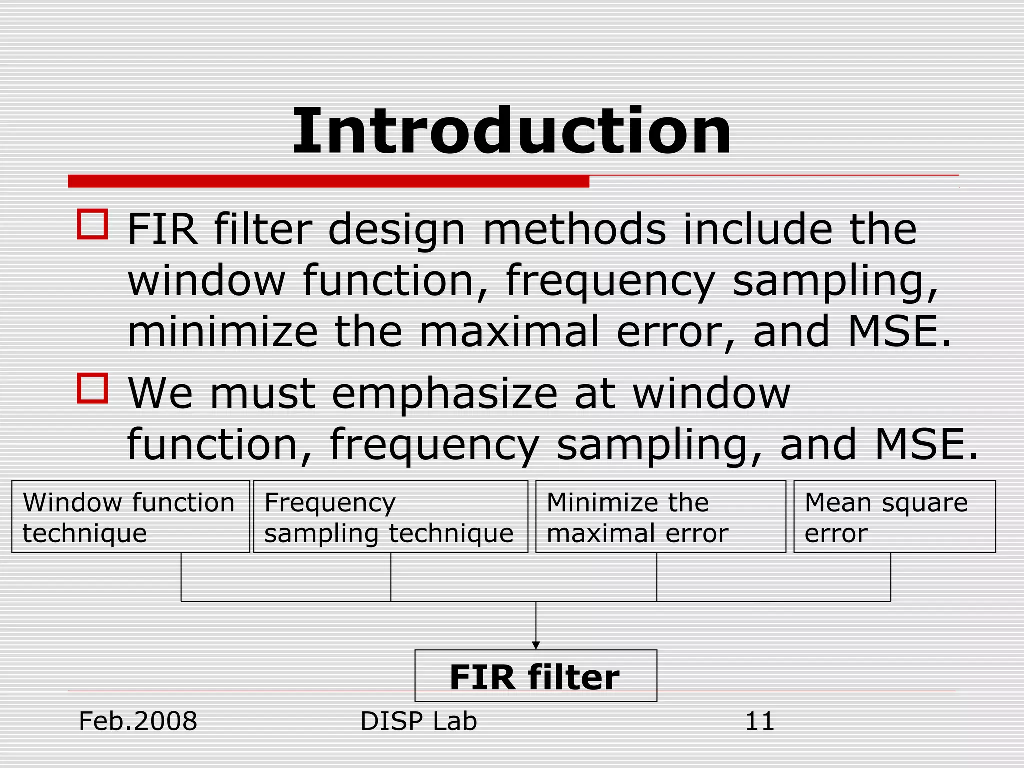 Feb.2008 DISP Lab 11
Introduction
 FIR filter design methods include the
window function, frequency sampling,
minimize the maximal error, and MSE.
 We must emphasize at window
function, frequency sampling, and MSE.
Window function
technique
Frequency
sampling technique
Minimize the
maximal error
FIR filter
Mean square
error
 
