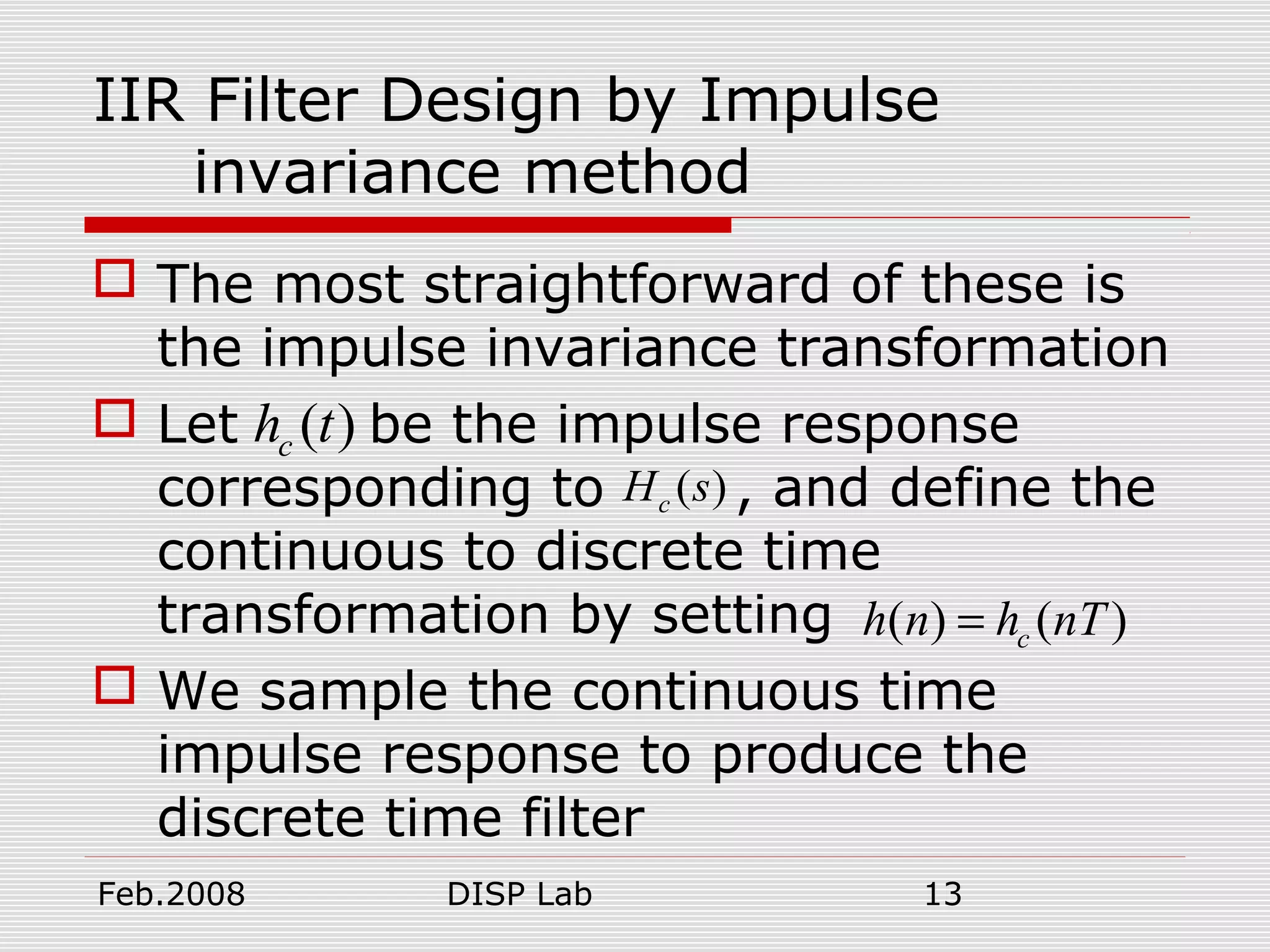 Feb.2008 DISP Lab 13
IIR Filter Design by Impulse
invariance method
 The most straightforward of these is
the impulse invariance transformation
 Let be the impulse response
corresponding to , and define the
continuous to discrete time
transformation by setting
 We sample the continuous time
impulse response to produce the
discrete time filter
( )ch t
( )cH s
( ) ( )ch n h nT=
 