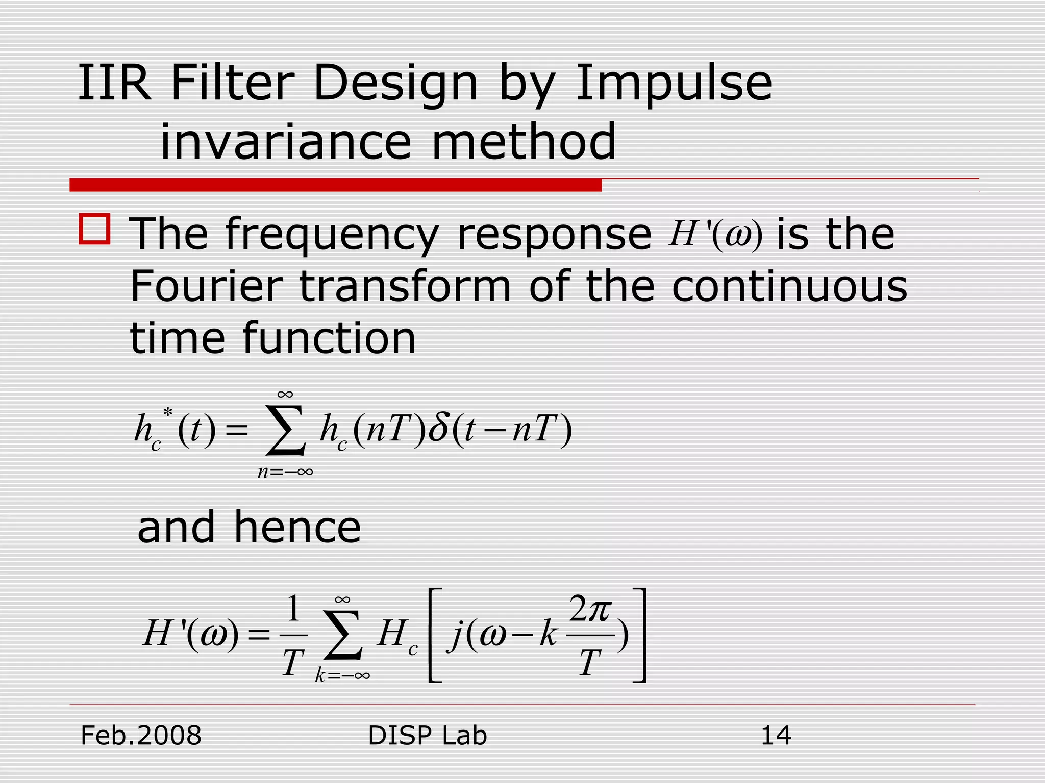 Feb.2008 DISP Lab 14
IIR Filter Design by Impulse
invariance method
 The frequency response is the
Fourier transform of the continuous
time function
and hence
'( )H ω
*
( ) ( ) ( )c c
n
h t h nT t nTδ
∞
=−∞
= −∑
1 2
'( ) ( )c
k
H H j k
T T
π
ω ω
∞
=−∞
 
= − 
 
∑
 