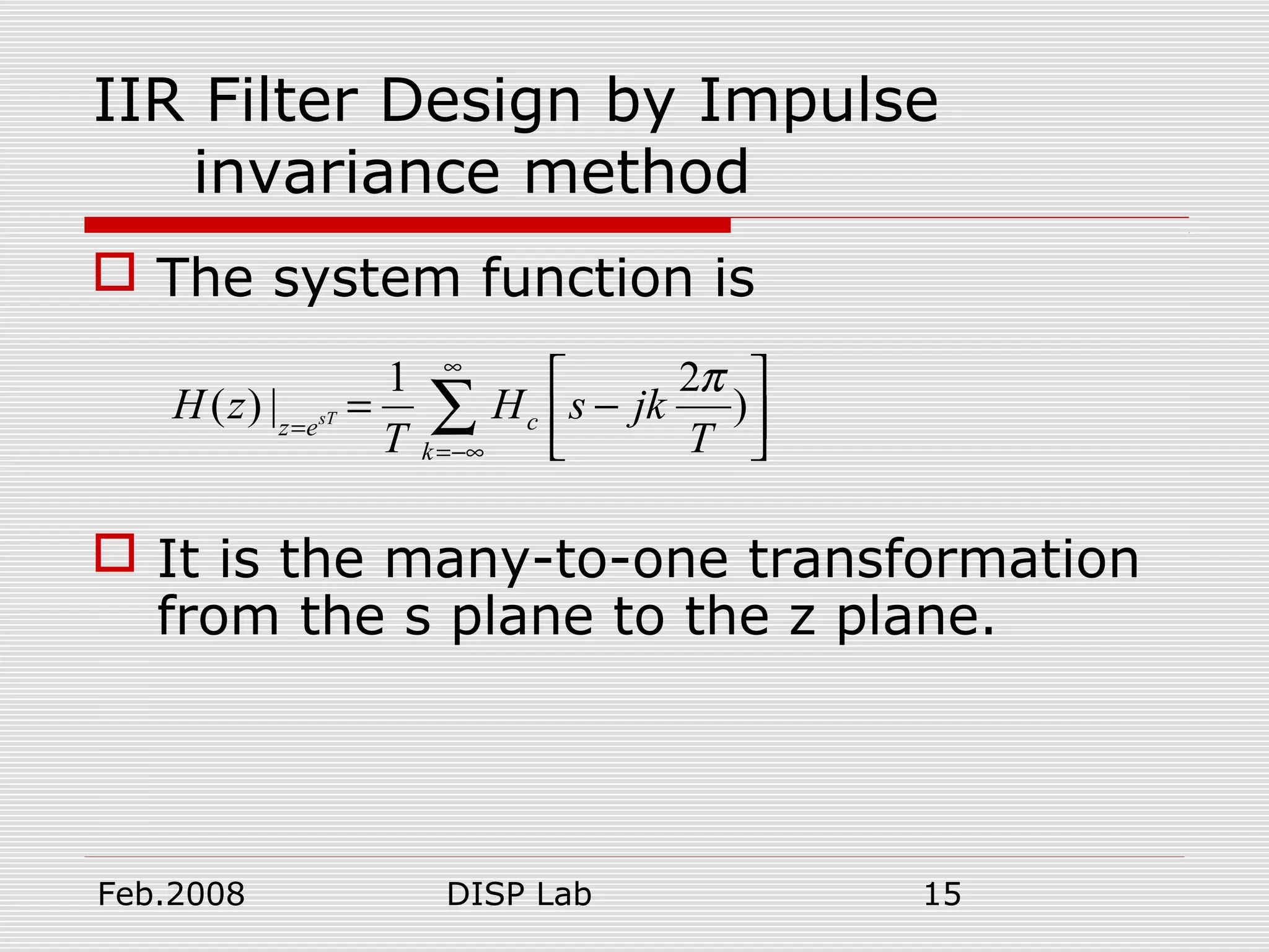 Feb.2008 DISP Lab 15
IIR Filter Design by Impulse
invariance method
 The system function is
 It is the many-to-one transformation
from the s plane to the z plane.
1 2
( ) | )sT cz e
k
H z H s jk
T T
π∞
=
=−∞
 
= − 
 
∑
 